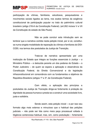 PROMOTORIA DE JUSTIÇA DE DIREITOS
HUMANOS– Inclusão Social
Rua Riachuelo, nº 115 - Sé | São Paulo/SP
Página 8 de 195
participação de vítimas, familiares, estudiosos, pesquisadores e
movimentos sociais ligados ao tema, nos exatos termos da exigência
constitucional de participação popular no trato do patrimônio cultural
brasileiro (artigo 216-A da Constituição Federal). (art.262 incisos V e VII
da Constituição do estado de São Paulo)
Não se pode concluir esta introdução sem se
lembrar que a narrativa contida nesta petição inicial, por si só, constitui-
se numa singela modalidade de reparação às vítimas e familiares do DOI-
CODI, nos termos dos postulados da Justiça de Transição.
Trata-se de narrativa apresentada por uma
instituição de Estado que integra as funções essenciais à Justiça – o
Ministério Público – e deduzida perante um dos poderes do Estado – o
Poder Judiciário – de quem se espera a aplicação e observância da
Constituição Federal, do Direito Convencional e da legislação
infraconstitucional em consonância com os fundamentos e objetivos da
República Brasileira (artigos 1º e 3º, da Constituição Federal).
Com efeito, a aplicação dos princípios e
postulados da Justiça de Transição dirige-se fortemente à proteção da
dignidade da pessoa humana e presta-se a construir uma sociedade livre,
justa e solidária.
Sendo assim, esta petição inicial – e por isso seu
formato algo mais extenso e minucioso que o habitual das petições
judiciais – não pode ser lida como mera peça processual voltada à
litigância contenciosa habitual, mas, sim, como postulação – fortemente
 