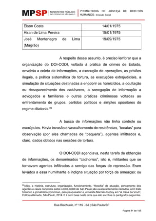 PROMOTORIA DE JUSTIÇA DE DIREITOS
HUMANOS– Inclusão Social
Rua Riachuelo, nº 115 - Sé | São Paulo/SP
Página 84 de 195
Élson Costa 14/01/1975
Hiran de Lima Pereira 15/01/1975
José Montenegro de Lima
(Magrão)
19/09/1975
A respeito desse assunto, é preciso lembrar que a
organização do DOI-CODI, voltado à prática de crimes de Estado,
envolvia a coleta de informações, a execução de operações, as prisões
ilegais, a prática sistemática de tortura, as execuções extrajudiciais, a
simulação de situações destinadas a encobrir os homicídios, a ocultação
ou desaparecimento dos cadáveres, a sonegação de informação a
advogados e familiares e outras práticas criminosas voltadas ao
enfrentamento de grupos, partidos políticos e simples opositores do
regime ditatorial.82
A busca de informações não tinha controle ou
escrúpulos. Havia invasão e vasculhamento de residências, “tocaias” para
observação (por eles chamadas de “paquera”), agentes infiltrados e,
claro, dados obtidos nas sessões de tortura.
O DOI-CODI agenciava, nesta tarefa de obtenção
de informações, os denominados “cachorros”, isto é, militantes que se
tornavam agentes infiltrados a serviço das forças de repressão. Eram
levados a essa humilhante e indigna situação por força de ameaças: ou
82
Aliás, a história, estrutura, organização, funcionamento, “filosofia” de atuação, pensamento dos
agentes e casos concretos sobre o DOI-CODI de São Paulo são exuberantemente narrados, com trato
histórico e jornalístico primoroso, pelo pesquisador e jornalista Marcelo Godoy em “A Casa da Vovó”,
Editora Alameda, São Paulo, 2014. E é com base nesta obra que são escritos os parágrafos seguintes.
 