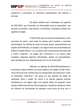 PROMOTORIA DE JUSTIÇA DE DIREITOS
HUMANOS– Inclusão Social
Rua Riachuelo, nº 115 - Sé | São Paulo/SP
Página 85 de 195
aceitavam a submissão ou morreriam assassinados sob torturas e
sevícias.
Os dados obtidos eram “analisados” por agentes
do DOI-CODI, que forneciam as informações para as operações, que
levavam às prisões, mais torturas e homicídios, praticados também por
agentes do órgão.
O DOI-CODI valia-se de locais clandestinos, como
sucursais do horror, para onde os presos eram levados e mantidos
acorrentados; há notícias de sítios em locais ermos, possivelmente nas
regiões de Parelheiros, na Capital, e em algum local nas proximidades da
Rodovia Castelo Branco. Lá, os presos eram severamente torturados até
a morte (“viajavam”, no jargão dos criminosos) e os corpos eram
ocultados. Segundo algumas informações, depois de esquartejados,
eram atirados em rios, especialmente num rio em Avaré (SP).
Ademais, os agentes do DOI-CODI planejavam e
encenavam falsos tiroteios em locais públicos da cidade de São Paulo,
como forma de criar versões para os assassinatos que praticavam. Eram
os chamados “teatrinhos”, nos quais um dos agentes do órgão da
repressão “fazia o papel” da vítima e os demais agentes policiais
abordavam-no em algum lugar com grande afluxo de pessoas; havia
reação e falsa troca de tiros. No dia seguinte, a imprensa noticiava a morte
do militante de movimentos de oposição numa troca de tiros com a
 