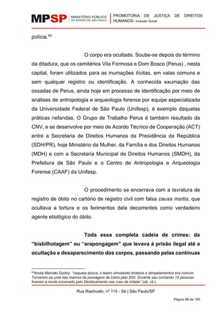 PROMOTORIA DE JUSTIÇA DE DIREITOS
HUMANOS– Inclusão Social
Rua Riachuelo, nº 115 - Sé | São Paulo/SP
Página 86 de 195
polícia.83
O corpo era ocultado. Soube-se depois do término
da ditadura, que os cemitérios Vila Formosa e Dom Bosco (Perus) , nesta
capital, foram utilizados para as inumações ilícitas, em valas comuns e
sem qualquer registro ou identificação. A conhecida exumação das
ossadas de Perus, ainda hoje em processo de identificação por meio de
análises de antropologia e arqueologia forense por equipe especializada
da Universidade Federal de São Paulo (Unifesp), é exemplo daquelas
práticas nefandas. O Grupo de Trabalho Perus é também resultado da
CNV, e se desenvolve por meio de Acordo Técnico de Cooperação (ACT)
entre a Secretaria de Direitos Humanos da Presidência da República
(SDH/PR), hoje Ministério da Mulher, da Família e dos Direitos Humanos
(MDH) e com a Secretaria Municipal de Direitos Humanos (SMDH), da
Prefeitura de São Paulo e o Centro de Antropologia e Arqueologia
Forense (CAAF) da Unifesp.
O procedimento se encerrava com a lavratura de
registro de óbito no cartório de registro civil com falsa causa mortis, que
ocultava a tortura e os ferimentos dela decorrentes como verdadeiro
agente etiológico do óbito.
Toda essa completa cadeia de crimes: da
“bisbilhotagem” ou “arapongagem” que levava à prisão ilegal até a
ocultação e desaparecimento dos corpos, passando pelas contínuas
83
Anota Marcelo Godoy: “naquela época, o teatro simulando tiroteios e atropelamentos era comum.
Tornaram-se uma das marcas da passagem de Ustra pelo DOI. Durante seu comando 15 pessoas
tiveram a morte encenada pelo Destacamento nas ruas da cidade” (ob. cit.).
 