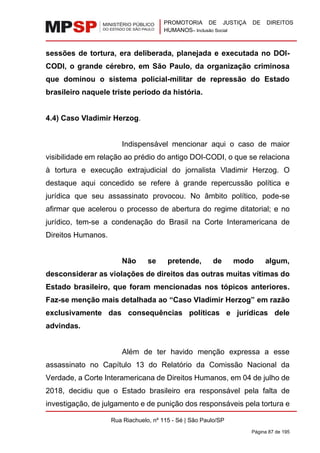 PROMOTORIA DE JUSTIÇA DE DIREITOS
HUMANOS– Inclusão Social
Rua Riachuelo, nº 115 - Sé | São Paulo/SP
Página 87 de 195
sessões de tortura, era deliberada, planejada e executada no DOI-
CODI, o grande cérebro, em São Paulo, da organização criminosa
que dominou o sistema policial-militar de repressão do Estado
brasileiro naquele triste período da história.
4.4) Caso Vladimir Herzog.
Indispensável mencionar aqui o caso de maior
visibilidade em relação ao prédio do antigo DOI-CODI, o que se relaciona
à tortura e execução extrajudicial do jornalista Vladimir Herzog. O
destaque aqui concedido se refere à grande repercussão política e
jurídica que seu assassinato provocou. No âmbito político, pode-se
afirmar que acelerou o processo de abertura do regime ditatorial; e no
jurídico, tem-se a condenação do Brasil na Corte Interamericana de
Direitos Humanos.
Não se pretende, de modo algum,
desconsiderar as violações de direitos das outras muitas vítimas do
Estado brasileiro, que foram mencionadas nos tópicos anteriores.
Faz-se menção mais detalhada ao “Caso Vladimir Herzog” em razão
exclusivamente das consequências políticas e jurídicas dele
advindas.
Além de ter havido menção expressa a esse
assassinato no Capítulo 13 do Relatório da Comissão Nacional da
Verdade, a Corte Interamericana de Direitos Humanos, em 04 de julho de
2018, decidiu que o Estado brasileiro era responsável pela falta de
investigação, de julgamento e de punição dos responsáveis pela tortura e
 