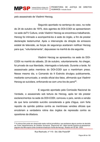 PROMOTORIA DE JUSTIÇA DE DIREITOS
HUMANOS– Inclusão Social
Rua Riachuelo, nº 115 - Sé | São Paulo/SP
Página 88 de 195
pelo assassinato de Vladimir Herzog.
Segundo apontado na sentença do caso, na noite
de 24 de outubro de 1975, dois agentes do DOI-CODI se apresentaram
na sede daTV Cultura, onde Vladimir Herzog se encontrava trabalhando.
Herzog foi intimado a acompanhá-los à sede do órgão, a fim de prestar
declaração testemunhal. Após a intervenção da direção da emissora
estatal de televisão, as forças de segurança aceitaram notificar Herzog
para que, “voluntariamente”, depusesse na manhã do dia seguinte.
Vladimir Herzog se apresentou na sede do DOI-
CODI na manhã do sábado, 25 de outubro, voluntariamente. Ao chegar,
foi privado de sua liberdade, interrogado e torturado. Durante a tarde, foi
assassinado pelos membros do DOI-CODI que o mantinham preso.
Nesse mesmo dia, o Comando do II Exército divulgou publicamente,
mediante comunicado, a versão oficial dos fatos, afirmando que Vladimir
Herzog se suicidara, enforcando-se com uma tira de pano84
.
E segundo apontado pela Comissão Nacional da
Verdade, o assassinato sob tortura de Herzog, após ter ido prestar
esclarecimentos na sede do DOI-CODI, comoveu o país, sendo a versão
de que teria cometido suicídio considerada a gota d’água, com forte
repúdio da opinião pública contra as mentirosas versões oficiais que
encobriam a verdadeira rotina dos órgãos de repressão contra os
opositores da ditadura.
84 A icônica foto pode ser observada nesta notícia jornalística, que esclarece alguns pontos da decisão
da Corte Interamericana de Direitos Humanos. Disponível em: https://ponte.org/que-os-assassinos-
paguem-diz-filho-apos-corte-condenar-brasil-por-morte-de-herzog/. Acesso em 02 abr. 2020.
 