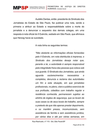 PROMOTORIA DE JUSTIÇA DE DIREITOS
HUMANOS– Inclusão Social
Rua Riachuelo, nº 115 - Sé | São Paulo/SP
Página 89 de 195
Audálio Dantas, então presidente do Sindicato dos
Jornalistas do Estado de São Paulo, fez publicar uma nota, sendo a
primeira a atribuir ao Estado a responsabilidade sobre a morte do
jornalista e a denunciar o sequestro dos demais colegas, em uma
resposta à nota oficial do II Exército, sediado em São Paulo, que afirmava
que Herzog havia se suicidado.
A nota tinha os seguintes termos:
“Não obstante as informações oficiais fornecidas
pelo II Exército, em nota distribuída à imprensa, o
Sindicato dos Jornalistas deseja notar que,
perante a lei, a autoridade é sempre responsável
pela integridade física das pessoas que coloca sob
sua guarda. O Sindicato dos Jornalistas, que ainda
aguarda esclarecimentos necessários e
completos, denuncia e reclama das autoridades
um fim a esta situação, em que jornalistas
profissionais, no pleno, claro e público exercício de
sua profissão, cidadãos com trabalho regular e
residência conhecida, permanecem sujeitos ao
arbítrio de órgãos de segurança, que os levam de
suas casas ou de seus locais de trabalho, sempre
a pretexto de que irão apenas prestar depoimento,
e os mantêm presos, incomunicáveis, sem
assistência da família e sem assistência jurídica,
por vários dias e até por várias semanas, em
 