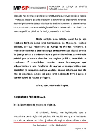 PROMOTORIA DE JUSTIÇA DE DIREITOS
HUMANOS– Inclusão Social
Rua Riachuelo, nº 115 - Sé | São Paulo/SP
Página 9 de 195
baseada nas normas e princípios constitucionais, convencionais e legais
– voltada a instar o Estado brasileiro, a partir da sua experiência histórica
daquele período de Estado violador de direitos humanos, a assumir seus
compromissos com a consolidação do Estado democrático de direito por
meio de políticas públicas de justiça, memória e verdade.
Neste sentido, esta petição inicial há de ser
recebida também como uma homenagem do Ministério Público
paulista, por sua Promotoria de Justiça de Direitos Humanos, a
todos os brasileiros e brasileiras que entregaram suas vidas à defesa
da justiça social e da democracia e que foram vítimas da violência
estatal por ousarem desafiar um regime político autoritário e
criminoso. E constitui-se também numa homenagem aos
sobreviventes e aos familiares de mortos e desaparecidos que
persistem na luta por memória e verdade, porque sabem que sem ela
não se alcançará jamais, no país, uma sociedade livre e justa e
solidária para as futuras gerações.
Afinal, sem justiça não há paz.
2)QUESTÕES PROCESSUAIS.
2.1) Legitimidade do Ministério Público.
O Ministério Público tem legitimidade para a
propositura desta ação civil pública, na medida em que à Instituição
compete a defesa da ordem jurídica, do regime democrático e dos
 