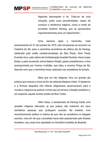 PROMOTORIA DE JUSTIÇA DE DIREITOS
HUMANOS– Inclusão Social
Rua Riachuelo, nº 115 - Sé | São Paulo/SP
Página 90 de 195
flagrante desrespeito à lei. Trata-se de uma
situação, pelas suas peculiaridades, capaz de
conduzir a desfechos trágicos, como a morte do
jornalista Vladimir Herzog, que se apresentara
espontaneamente para um depoimento”.
Uma semana após o homicídio, mais
precisamente em 31 de outubro de 1975, oito mil pessoas se reuniram na
Catedral da Sé, para a cerimônia ecumênica de sétimo dia de Herzog,
celebrada pelo então cardeal-arcebispo de São Paulo, Dom Paulo
Evaristo Arns, pelo rabino da Confederação Israelita Paulista, Henry Isaac
Sobel, e pelo reverendo Jaime Nelson Wright, pastor presbiteriano; e fora
acompanhada por imensa multidão, que lotou a enorme Praça da Sé,
fazendo com que a cerimônia fosse realizada nas escadarias do templo.
Mais que um ato religioso, fora um grande ato
político que marcou o início do fim da nefanda ditadura militar. O destemor
e a firmeza daqueles três líderes religiososos escancararam para o
mundo a máquina de praticar crimes que se tornara o Estado brasileiro e,
em especial, aquele sinistro prédio da Rua Tutóia.
Além disso, o assassinato de Herzog impôs uma
questão religiosa relevante, já que judeus não enterram em seus
cemitérios pessoas que pratiquem suicídio. No entanto, num
reconhecimento público e notório de que não se acreditava no alegado
suicídio, mas sim de que o jornalista havia sido assassinado pelo Estado
brasileiro, seu corpo fora sepultado no Cemitério Israelita do Butantã.
 