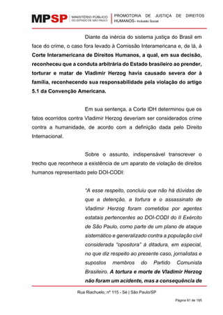 PROMOTORIA DE JUSTIÇA DE DIREITOS
HUMANOS– Inclusão Social
Rua Riachuelo, nº 115 - Sé | São Paulo/SP
Página 91 de 195
Diante da inércia do sistema justiça do Brasil em
face do crime, o caso fora levado à Comissão Interamericana e, de lá, à
Corte Interamericana de Direitos Humanos, a qual, em sua decisão,
reconheceu que a conduta arbitrária do Estado brasileiro ao prender,
torturar e matar de Vladimir Herzog havia causado severa dor à
família, reconhecendo sua responsabilidade pela violação do artigo
5.1 da Convenção Americana.
Em sua sentença, a Corte IDH determinou que os
fatos ocorridos contra Vladimir Herzog deveriam ser considerados crime
contra a humanidade, de acordo com a definição dada pelo Direito
Internacional.
Sobre o assunto, indispensável transcrever o
trecho que reconhece a existência de um aparato de violação de direitos
humanos representado pelo DOI-CODI:
“A esse respeito, concluiu que não há dúvidas de
que a detenção, a tortura e o assassinato de
Vladimir Herzog foram cometidos por agentes
estatais pertencentes ao DOI-CODI do II Exército
de São Paulo, como parte de um plano de ataque
sistemático e generalizado contra a população civil
considerada “opositora” à ditadura, em especial,
no que diz respeito ao presente caso, jornalistas e
supostos membros do Partido Comunista
Brasileiro. A tortura e morte de Vladimir Herzog
não foram um acidente, mas a consequência de
 