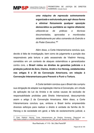PROMOTORIA DE JUSTIÇA DE DIREITOS
HUMANOS– Inclusão Social
Rua Riachuelo, nº 115 - Sé | São Paulo/SP
Página 92 de 195
uma máquina de repressão extremamente
organizada e estruturada para agir dessa forma
e eliminar fisicamente qualquer oposição
democrática ou partidária ao regime ditatorial,
utilizando-se de práticas e técnicas
documentadas, aprovadas e monitoradas
detalhadamente por altos comandos do Exército e
do Poder Executivo.”85
Além disso, a Corte Interamericana concluiu que,
devido à falta de investigação, bem como de julgamento e punição dos
responsáveis pela tortura e pelo assassinato de Vladimir Herzog,
cometidos em um contexto de ataques sistemáticos e generalizados
contra civis, o Brasil violou os direitos às garantias judiciais e à
proteção judicial de Zora, Clarice, André e Ivo Herzog, estabelecidos
nos artigos 8 e 25 da Convenção Americana, em relação à
Convenção Interamericana para Prevenir e Punir a Tortura.
A Corte também concluiu que o Brasil não cumpriu
sua obrigação de adaptar sua legislação interna à Convenção, em virtude
da aplicação da Lei da Anistia e de outras causas de exclusão de
responsabilidade proibidas pelo Direito Internacional, descumprindo
assim o artigo 2 da Convenção Americana. Além disso, a Corte
Interamericana concluiu que, embora o Brasil tenha empreendido
diversos esforços para realizar o direito à verdade da família do Sr.
Herzog e da sociedade em geral, a falta de esclarecimento judicial, a
85 Caso Vladimir Herzog, Corte Interamericana de Direitos Humanos. Disponível em:
http://www.corteidh.or.cr/docs/casos/articulos/resumen_353_por.pdf. Acesso em 02 abr. 2020
 