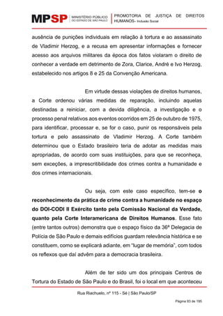PROMOTORIA DE JUSTIÇA DE DIREITOS
HUMANOS– Inclusão Social
Rua Riachuelo, nº 115 - Sé | São Paulo/SP
Página 93 de 195
ausência de punições individuais em relação à tortura e ao assassinato
de Vladimir Herzog, e a recusa em apresentar informações e fornecer
acesso aos arquivos militares da época dos fatos violaram o direito de
conhecer a verdade em detrimento de Zora, Clarice, André e Ivo Herzog,
estabelecido nos artigos 8 e 25 da Convenção Americana.
Em virtude dessas violações de direitos humanos,
a Corte ordenou várias medidas de reparação, incluindo aquelas
destinadas a reiniciar, com a devida diligência, a investigação e o
processo penal relativos aos eventos ocorridos em 25 de outubro de 1975,
para identificar, processar e, se for o caso, punir os responsáveis pela
tortura e pelo assassinato de Vladimir Herzog. A Corte também
determinou que o Estado brasileiro teria de adotar as medidas mais
apropriadas, de acordo com suas instituições, para que se reconheça,
sem exceções, a imprescritibilidade dos crimes contra a humanidade e
dos crimes internacionais.
Ou seja, com este caso específico, tem-se o
reconhecimento da prática de crime contra a humanidade no espaço
do DOI-CODI II Exército tanto pela Comissão Nacional da Verdade,
quanto pela Corte Interamericana de Direitos Humanos. Esse fato
(entre tantos outros) demonstra que o espaço físico da 36ª Delegacia de
Polícia de São Paulo e demais edifícios guardam relevância histórica e se
constituem, como se explicará adiante, em “lugar de memória”, com todos
os reflexos que daí advêm para a democracia brasileira.
Além de ter sido um dos principais Centros de
Tortura do Estado de São Paulo e do Brasil, foi o local em que aconteceu
 