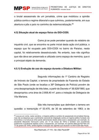 PROMOTORIA DE JUSTIÇA DE DIREITOS
HUMANOS– Inclusão Social
Rua Riachuelo, nº 115 - Sé | São Paulo/SP
Página 94 de 195
o brutal assassinato de um jornalista, crime que mobilizou a opinião
pública contra o regime ditarorial e que culminou, posteriormente, em sua
abertura e pôs o país no caminho da redemocratização.86
4.5) Situação atual do espaço físico do DOI-CODI.
Como já se pode perceber quando do relatório do
inquérito civil, que se encontra na parte inicial desta ação civil pública, o
espaço que foi ocupado pelo DOI-CODI no bairro do Paraíso, nesta
capital, foi relativamente desestruturado. No entanto, isso não significa
que não deva ser preservado e utilizado como espaço de memória, que é
o principal objeto da demanda.
4.5.1) Evolução do uso do espaço durante a Ditadura Millitar:
Segundo informações do 1º Cartório de Registro
de Imóveis da Capital, o terreno de propriedade da Fazenda do Estado
de São Paulo (onde se localiza a 36ª Delegacia de Polícia) provém de
uma desapropriação de três lotes, a partir do Decreto nº 36.628/1960, que
desapropriou uma área de 2.858,40 m², para a instação da Delegacia de
Vila Mariana.
São três transcrições que delimitam o terreno em
questão: a transcrição nº 53.470, de 30 de setembro de 1963; a de
86 Leva-se em conta, nesta narrativa, o impacto político e jurídico do assassinato do jornalista Herzog,
mas não se despreza que o sentimento nacional de indignação contra um regime político fundado nos
homicídios e na tortura já vinha sendo alimentando desde antes (com o assassinato, por exemplo, do
estudante Alexandre Vannucchi Leme, em 17 de março de 1973) e também com ocorrências
posteriores e igualmente abjetas (como o assassinato, por exemplo, do operário Manuel Fiel Filho em
17 de janeiro de 1976), ambos ligados à atuação dos agentes que atuavam no DOI-CODI São Paulo.
 