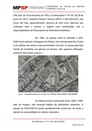 PROMOTORIA DE JUSTIÇA DE DIREITOS
HUMANOS– Inclusão Social
Rua Riachuelo, nº 115 - Sé | São Paulo/SP
Página 95 de 195
nº65.328, de 16 de fevereiro de 1970; e a transcrição nº 74.147, de 29 de
junho de 1972. Conforme Parecer Técnico UPPH nº GEI-256-2012, não
houve até hoje, aparentemente, abertura de uma nova matrícula que
unificasse todo o terreno e registre suas construções, sob a
responsabilidade da Procuradoria do Patrimônio Imobiliário.
Em 1962, no espaço onde foi edificado o DOI-
CODI havia apenas a Delegacia de Polícia, com entrada pela Rua Tutoia
e um edifício com térreo e dois pavimentos no fundo. O acesso pela Rua
Tomás de Carvalhal, era apenas um terreno, sem qualquer edificação,
conforme demonstra a figura 1:
Figura 1 – Fotografia aérea do terreno, em 1962. Fonte: Parecer Técnico UPPH n.º GEI-256-2012
Os edifícios foram construídos entre 1958 e 1962,
data da imagem, não havendo registro de edificações anteriores. O
espaço do DOI-CODI foi sendo paulatinamente construído, de modo a
atender às necessidades do sistema repressivo.
 