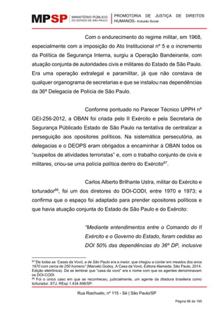 PROMOTORIA DE JUSTIÇA DE DIREITOS
HUMANOS– Inclusão Social
Rua Riachuelo, nº 115 - Sé | São Paulo/SP
Página 96 de 195
Com o endurecimento do regime militar, em 1968,
especialmente com a imposição do Ato Institucional nº 5 e o incremento
da Política de Segurança Interna, surgiu a Operação Bandeirante, com
atuação conjunta de autoridades civis e militares do Estado de São Paulo.
Era uma operação extralegal e paramilitar, já que não constava de
qualquer organograma de secretarias e que se instalou nas dependências
da 36ª Delegacia de Polícia de São Paulo.
Conforme pontuado no Parecer Técnico UPPH nº
GEI-256-2012, a OBAN foi criada pelo II Exército e pela Secretaria de
Segurança Públicado Estado de São Paulo na tentativa de centralizar a
perseguição aos opositores políticos. Na sistemática persecutória, as
delegacias e o DEOPS eram obrigados a encaminhar à OBAN todos os
“suspeitos de atividades terroristas” e, com o trabalho conjunto de civis e
militares, criou-se uma polícia política dentro do Exército87
.
Carlos Alberto Brilhante Ustra, militar do Exército e
torturador88
, foi um dos diretores do DOI-CODI, entre 1970 e 1973; e
confirma que o espaço foi adaptado para prender opositores políticos e
que havia atuação conjunta do Estado de São Paulo e do Exército:
“Mediante entendimentos entre o Comando do II
Exército e o Governo do Estado, foram cedidas ao
DOI 50% das dependências do 36º DP, inclusive
87“De todas as ‘Casas da Vovó, a de São Paulo era a maior, que chegou a contar em meados dos anos
1970 com cerca de 250 homens” (Marcelo Godoy, A Casa da Vovó, Editora Alameda, São Paulo, 2014.
Edição eletrônica). De se lembrar que “casa da vovó” era o nome com que os agentes denominavam
os DOI-CODI.
88 Foi o único caso em que se reconheceu, judicialmente, um agente da ditadura brasileira como
torturador. STJ, REsp 1.434.498/SP.
 