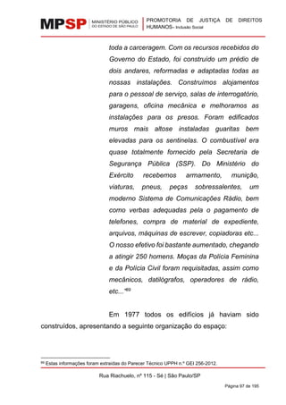 PROMOTORIA DE JUSTIÇA DE DIREITOS
HUMANOS– Inclusão Social
Rua Riachuelo, nº 115 - Sé | São Paulo/SP
Página 97 de 195
toda a carceragem. Com os recursos recebidos do
Governo do Estado, foi construído um prédio de
dois andares, reformadas e adaptadas todas as
nossas instalações. Construímos alojamentos
para o pessoal de serviço, salas de interrogatório,
garagens, oficina mecânica e melhoramos as
instalações para os presos. Foram edificados
muros mais altose instaladas guaritas bem
elevadas para os sentinelas. O combustível era
quase totalmente fornecido pela Secretaria de
Segurança Pública (SSP). Do Ministério do
Exército recebemos armamento, munição,
viaturas, pneus, peças sobressalentes, um
moderno Sistema de Comunicações Rádio, bem
como verbas adequadas pela o pagamento de
telefones, compra de material de expediente,
arquivos, máquinas de escrever, copiadoras etc...
O nosso efetivo foi bastante aumentado, chegando
a atingir 250 homens. Moças da Polícia Feminina
e da Polícia Civil foram requisitadas, assim como
mecânicos, datilógrafos, operadores de rádio,
etc...”89
Em 1977 todos os edifícios já haviam sido
construídos, apresentando a seguinte organização do espaço:
89 Estas informações foram extraídas do Parecer Técnico UPPH n.º GEI 256-2012.
 