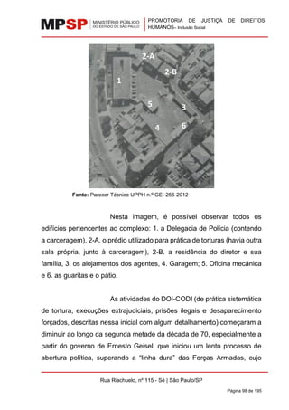 PROMOTORIA DE JUSTIÇA DE DIREITOS
HUMANOS– Inclusão Social
Rua Riachuelo, nº 115 - Sé | São Paulo/SP
Página 98 de 195
Fonte: Parecer Técnico UPPH n.º GEI-256-2012
Nesta imagem, é possível observar todos os
edifícios pertencentes ao complexo: 1. a Delegacia de Polícia (contendo
a carceragem), 2-A. o prédio utilizado para prática de torturas (havia outra
sala própria, junto à carceragem), 2-B. a residência do diretor e sua
família, 3. os alojamentos dos agentes, 4. Garagem; 5. Oficina mecânica
e 6. as guaritas e o pátio.
As atividades do DOI-CODI (de prática sistemática
de tortura, execuções extrajudiciais, prisões ilegais e desaparecimento
forçados, descritas nessa inicial com algum detalhamento) começaram a
diminuir ao longo da segunda metade da década de 70, especialmente a
partir do governo de Ernesto Geisel, que iniciou um lento processo de
abertura política, superando a “linha dura” das Forças Armadas, cujo
1
2-A
2-B
3
4
5
6
 