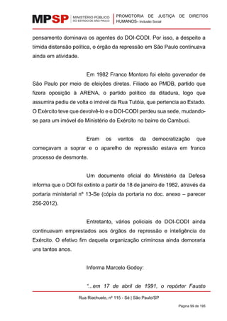 PROMOTORIA DE JUSTIÇA DE DIREITOS
HUMANOS– Inclusão Social
Rua Riachuelo, nº 115 - Sé | São Paulo/SP
Página 99 de 195
pensamento dominava os agentes do DOI-CODI. Por isso, a despeito a
tímida distensão política, o órgão da repressão em São Paulo continuava
ainda em atividade.
Em 1982 Franco Montoro foi eleito govenador de
São Paulo por meio de eleições diretas. Filiado ao PMDB, partido que
fizera oposição à ARENA, o partido político da ditadura, logo que
assumira pediu de volta o imóvel da Rua Tutóia, que pertencia ao Estado.
O Exército teve que devolvê-lo e o DOI-CODI perdeu sua sede, mudando-
se para um imóvel do Ministério do Exército no bairro do Cambuci.
Eram os ventos da democratização que
começavam a soprar e o aparelho de repressão estava em franco
processo de desmonte.
Um documento oficial do Ministério da Defesa
informa que o DOI foi extinto a partir de 18 de janeiro de 1982, através da
portaria ministerial nº 13-Se (cópia da portaria no doc. anexo – parecer
256-2012).
Entretanto, vários policiais do DOI-CODI ainda
continuavam emprestados aos órgãos de repressão e inteligência do
Exército. O efetivo fim daquela organização criminosa ainda demoraria
uns tantos anos.
Informa Marcelo Godoy:
“...em 17 de abril de 1991, o repórter Fausto
 