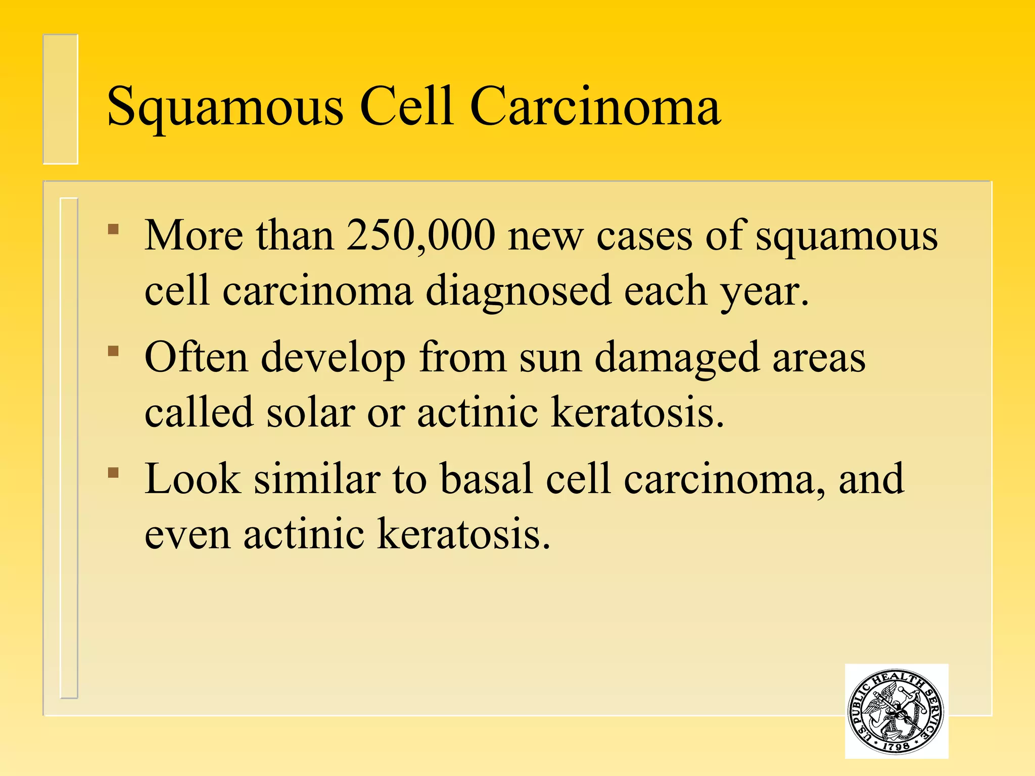 Squamous Cell Carcinoma
 More than 250,000 new cases of squamous
cell carcinoma diagnosed each year.
 Often develop from sun damaged areas
called solar or actinic keratosis.
 Look similar to basal cell carcinoma, and
even actinic keratosis.
 