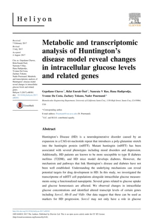 Metabolic and transcriptomic
analysis of Huntington’s
disease model reveal changes
in intracellular glucose levels
and related genes
Gepoliano Chaves 1
, Rıfat Emrah Özel 1
, Namrata V Rao, Hana Hadiprodjo,
Yvonne Da Costa, Zachary Tokuno, Nader Pourmand *
Biomolecular Engineering Department, University of California Santa Cruz, 1156 High Street, Santa Cruz, CA 95064,
USA
* Corresponding author.
E-mail address: Pourmand@soe.ucsc.edu (N. Pourmand).
1
G.C. and R.E.O. contributed equally.
Abstract
Huntington’s Disease (HD) is a neurodegenerative disorder caused by an
expansion in a CAG-tri-nucleotide repeat that introduces a poly-glutamine stretch
into the huntingtin protein (mHTT). Mutant huntingtin (mHTT) has been
associated with several phenotypes including mood disorders and depression.
Additionally, HD patients are known to be more susceptible to type II diabetes
mellitus (T2DM), and HD mice model develops diabetes. However, the
mechanism and pathways that link Huntington’s disease and diabetes have not
been well established. Understanding the underlying mechanisms can reveal
potential targets for drug development in HD. In this study, we investigated the
transcriptome of mHTT cell populations alongside intracellular glucose measure-
ments using a functionalized nanopipette. Several genes related to glucose uptake
and glucose homeostasis are affected. We observed changes in intracellular
glucose concentrations and identified altered transcript levels of certain genes
including Sorcs1, Hh-II and Vldlr. Our data suggest that these can be used as
markers for HD progression. Sorcs1 may not only have a role in glucose
Received:
7 February 2017
Revised:
2 July 2017
Accepted:
4 August 2017
Cite as: Gepoliano Chaves,
Rıfat Emrah Özel,
Namrata V Rao,
Hana Hadiprodjo,
Yvonne Da Costa,
Zachary Tokuno,
Nader Pourmand. Metabolic
and transcriptomic analysis of
Huntington’s disease model
reveal changes in intracellular
glucose levels and related
genes.
Heliyon 3 (2017) e00381.
doi: 10.1016/j.heliyon.2017.
e00381
http://dx.doi.org/10.1016/j.heliyon.2017.e00381
2405-8440/© 2017 The Authors. Published by Elsevier Ltd. This is an open access article under the CC BY license
(http://creativecommons.org/licenses/by/4.0/).
 