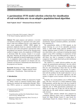 ORIGINAL ARTICLE
A parsimonious SVM model selection criterion for classiﬁcation
of real-world data sets via an adaptive population-based algorithm
Omid Naghash Almasi1 • Mohammad Hassan Khooban2
Received: 30 November 2016 / Accepted: 1 March 2017
Ó The Natural Computing Applications Forum 2017
Abstract This paper proposes and optimizes a two-term
cost function consisting of a sparseness term and a gener-
alized v-fold cross-validation term by a new adaptive par-
ticle swarm optimization (APSO). APSO updates its
parameters adaptively based on a dynamic feedback from
the success rate of the each particle’s personal best. Since
the proposed cost function is based on the choosing fewer
numbers of support vectors, the complexity of SVM model
is decreased while the accuracy remains in an accept-
able range. Therefore, the testing time decreases and makes
SVM more applicable for practical applications in real data
sets. A comparative study on data sets of UCI database is
performed between the proposed cost function and con-
ventional cost function to demonstrate the effectiveness of
the proposed cost function.
Keywords Parameter selection Á Model complexity Á
Support vector machines Á Adaptive particle swarm
optimization Á Classiﬁcation Á Real-world data sets
1 Introduction
Support vector machines (SVMs) are proposed by Vapnik
[1]. SVM is based on statistical learning theory imple-
menting the structural risk minimization principle. There-
fore, SVM is proven as a powerful machine learning
method that attracts a great deal of research in the ﬁelds of
classiﬁcation, function estimation problems, and distribu-
tion estimation [2].
The generalization ability of SVM depends on the
proper choosing of a set of two adjustable parameters
which is called SVM model selection problem [3–5].
Another important feature of SVM is its sparseness prop-
erty which allows only a small part of training data named
support vectors (SVs) contributes in construction of ﬁnal
hyper-plane. This causes that SVM model has a small size,
and hence, less time is consumed in testing phase in
comparison with a model which built up with contribution
of all training data.
The solution of a model selection problem not only
controls the generalization performance, but also affects
on the SVM model size. Large problems generate large
data sets, and consequently in these data sets, the SVM
model size (number of SVs) will increase. It is antici-
pated from SVM as a sparse machine learning method to
deal with this problem, but the model reduction is not as
much as expected for real-world application and the
number of support vectors increases with the size of data
set.
Generally, two crucial problems arise in SVM applica-
tions. The ﬁrst is the lack of a certain method for tuning
SVM parameters, and the other one is the size of model in
large data set. In fact, the model selection problem plays an
important role in SVM generalization performance for
either small or large size of data sets, but for large real-
world data sets, the model selection complexity dramati-
cally increases.
Various model selection methods have proposed by
considering different criteria such as Jaakkola–Haussler
bound [6], Opper–Winther bound [7], span bound [8],
radius/margin bound [9], distance between two classes
& Mohammad Hassan Khooban
khooban@sutech.ac.ir
1
Young Researchers and Elite Club, Mashhad Branch, Islamic
Azad University, Mashhad, Iran
2
Department of Electrical Engineering, Shiraz University of
Technology, Shiraz, Iran
123
Neural Comput & Applic
DOI 10.1007/s00521-017-2930-y
 