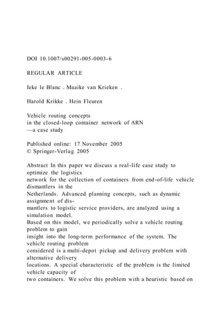 DOI 10.1007/s00291-005-0003-6
REGULAR ARTICLE
Ieke le Blanc . Maaike van Krieken .
Harold Krikke . Hein Fleuren
Vehicle routing concepts
in the closed-loop container network of ARN
—a case study
Published online: 17 November 2005
© Springer-Verlag 2005
Abstract In this paper we discuss a real-life case study to
optimize the logistics
network for the collection of containers from end-of-life vehicle
dismantlers in the
Netherlands. Advanced planning concepts, such as dynamic
assignment of dis-
mantlers to logistic service providers, are analyzed using a
simulation model.
Based on this model, we periodically solve a vehicle routing
problem to gain
insight into the long-term performance of the system. The
vehicle routing problem
considered is a multi-depot pickup and delivery problem with
alternative delivery
locations. A special characteristic of the problem is the limited
vehicle capacity of
two containers. We solve this problem with a heuristic based on
 