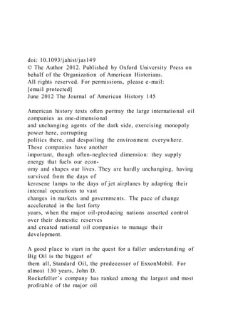 doi: 10.1093/jahist/jas149
© The Author 2012. Published by Oxford University Press on
behalf of the Organization of American Historians.
All rights reserved. For permissions, please e-mail:
[email protected]
June 2012 The Journal of American History 145
American history texts often portray the large international oil
companies as one-dimensional
and unchanging agents of the dark side, exercising monopoly
power here, corrupting
politics there, and despoiling the environment everywhere.
These companies have another
important, though often-neglected dimension: they supply
energy that fuels our econ-
omy and shapes our lives. They are hardly unchanging, having
survived from the days of
kerosene lamps to the days of jet airplanes by adapting their
internal operations to vast
changes in markets and governments. The pace of change
accelerated in the last forty
years, when the major oil-producing nations asserted control
over their domestic reserves
and created national oil companies to manage their
development.
A good place to start in the quest for a fuller understanding of
Big Oil is the biggest of
them all, Standard Oil, the predecessor of ExxonMobil. For
almost 130 years, John D.
Rockefeller’s company has ranked among the largest and most
profitable of the major oil
 