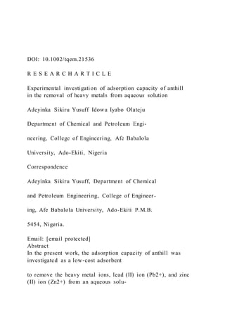 DOI: 10.1002/tqem.21536
R E S E A R C H A R T I C L E
Experimental investigation of adsorption capacity of anthill
in the removal of heavy metals from aqueous solution
Adeyinka Sikiru Yusuff Idowu Iyabo Olateju
Department of Chemical and Petroleum Engi-
neering, College of Engineering, Afe Babalola
University, Ado-Ekiti, Nigeria
Correspondence
Adeyinka Sikiru Yusuff, Department of Chemical
and Petroleum Engineering, College of Engineer-
ing, Afe Babalola University, Ado-Ekiti P.M.B.
5454, Nigeria.
Email: [email protected]
Abstract
In the present work, the adsorption capacity of anthill was
investigated as a low-cost adsorbent
to remove the heavy metal ions, lead (II) ion (Pb2+), and zinc
(II) ion (Zn2+) from an aqueous solu-
 