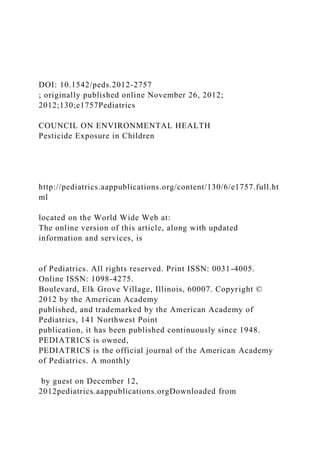 DOI: 10.1542/peds.2012-2757
; originally published online November 26, 2012;
2012;130;e1757Pediatrics
COUNCIL ON ENVIRONMENTAL HEALTH
Pesticide Exposure in Children
http://pediatrics.aappublications.org/content/130/6/e1757.full.ht
ml
located on the World Wide Web at:
The online version of this article, along with updated
information and services, is
of Pediatrics. All rights reserved. Print ISSN: 0031-4005.
Online ISSN: 1098-4275.
Boulevard, Elk Grove Village, Illinois, 60007. Copyright ©
2012 by the American Academy
published, and trademarked by the American Academy of
Pediatrics, 141 Northwest Point
publication, it has been published continuously since 1948.
PEDIATRICS is owned,
PEDIATRICS is the official journal of the American Academy
of Pediatrics. A monthly
by guest on December 12,
2012pediatrics.aappublications.orgDownloaded from
 