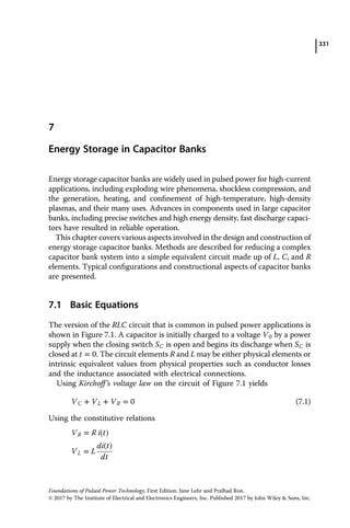 331
7
Energy Storage in Capacitor Banks
Energy storage capacitor banks are widely used in pulsed power for high-current
applications, including exploding wire phenomena, shockless compression, and
the generation, heating, and conﬁnement of high-temperature, high-density
plasmas, and their many uses. Advances in components used in large capacitor
banks, including precise switches and high energy density, fast discharge capaci­
tors have resulted in reliable operation.
This chapter covers various aspects involved in the design and construction of
energy storage capacitor banks. Methods are described for reducing a complex
capacitor bank system into a simple equivalent circuit made up of L, C, and R
elements. Typical conﬁgurations and constructional aspects of capacitor banks
are presented.
7.1 Basic Equations
The version of the RLC circuit that is common in pulsed power applications is
shown in Figure 7.1. A capacitor is initially charged to a voltage V0 by a power
supply when the closing switch SC is open and begins its discharge when SC is
closed at t ˆ 0. The circuit elements R and L may be either physical elements or
intrinsic equivalent values from physical properties such as conductor losses
and the inductance associated with electrical connections.
Using Kirchoff’s voltage law on the circuit of Figure 7.1 yields
VC ‡ VL ‡ VR ˆ 0 (7.1)
Using the constitutive relations
VR ˆ R i t†
di t†
VL ˆ L
dt
Foundations of Pulsed Power Technology, First Edition. Jane Lehr and Pralhad Ron.
© 2017 by The Institute of Electrical and Electronics Engineers, Inc. Published 2017 by John Wiley & Sons, Inc.
 