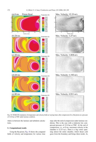 172 G. Mittal, C.-J. Sung / Combustion and Flame 145 (2006) 160–180
Fig. 10. STAR-CD simulation of temperature and velocity fields at varying times after compression for a flat piston at a pressure
of 12.8 bar at TDC under laminar condition.
where in between the laminar and turbulent calcula-
tions.
5. Computational results
Using the flat piston, Fig. 10 shows the computed
fields of velocity and temperature for various time
steps after the end of compression under laminar con-
ditions. This is the case with a relatively low com-
pressed pressure of 12.8 bar at TDC. At the end of
compression, i.e., at 0 ms, maximum velocity in the
chamber is 12.33 m/s. There is a big vortex span-
ning almost the entire chamber, which shears cold
gases from the boundary and brings them inside. As
 