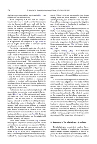 174 G. Mittal, C.-J. Sung / Combustion and Flame 145 (2006) 160–180
shallow temperature gradient are shown in Fig. 11, as
compared to the laminar results.
When comparing PLIF data with the computa-
tional results, it can be clearly seen that the simulation
using the laminar model agrees well with the fea-
tures of the aerodynamics observed in experiments,
whereas the turbulent calculations fail to do so. The
existence of sharp temperature gradients in the experi-
mentally deduced temperature profile is also shown in
the laminar flow calculations. It should be mentioned
that although the turbulent calculations may not com-
pletely capture the qualitative trend observed in the
PLIF experiments, the comparison of Figs. 10 and 11
provide insights into the effect of turbulence on the
aerodynamics inside an RCM.
As with the experimental results, the effect of the
vortex on the temperature distribution near the cen-
tral portion of the chamber at the end of compression
is also noted in the numerical simulation. However,
depression in the temperature predicted by the sim-
ulation is greater (200 K) than that obtained by the
experimental data (100 K). This quantitative differ-
ence can be attributed to a number of reasons as fol-
lows. The piston used in the experiment is a simulated
flat piston with approximately 10% of the crevice vol-
ume and not a truly flat piston as employed in the
simulation. Therefore, relatively smaller effect of the
vortex in the experiment than what would occur for
a truly flat piston for which simulation is calculated
is expected. In addition, simulation is conducted for
conditions of constant wall temperature. But in the
actual experiment, it is expected that the wall temper-
ature increases by a few kelvin, resulting in smaller
temperature nonuniformity.
Furthermore, there exist alternating hot and cold
regions in the experimental results using the flat pis-
ton (cf. Figs. 5 and 6). Moving from the wall bound-
ary toward the center, there is a zone of high tem-
perature. After this zone, there is a low temperature
regime, followed by another zone of high tempera-
ture. Finally, the center of the chamber is at low tem-
perature. Such a temperature field can be produced
only by multiple vortices, rotating in different direc-
tions. Similar features can be observed in the com-
puted temperature and velocity fields at 20 ms for the
laminar calculations, as shown in Fig. 10b. There are
alternating hot and cold regions and the velocity field
exhibits primarily two vortices.
Based on the laminar calculations, Fig. 12 shows
the computed temperature and velocity fields for the
creviced piston at a relatively low pressure of 11.9 bar
at TDC. For the ease of representation, only the
main chamber volume, apart from the crevice zone, is
shown in Fig. 12. At the end of compression (0 ms),
there is small temperature nonuniformity near the pis-
ton head. The maximum predicted gas velocity at this
time is 2.29 m/s, which is much smaller than the gas
velocity for the flat piston. The effect of the vortex is
seen to gradually grow at the subsequent time steps.
Even at 80 ms post compression, unlike the flat piston
case, significant part of the chamber is unaffected by
the vortex, as shown in Fig. 12e.
Fig. 13 shows the simulated temperature fields for
the flat piston at a higher pressure of 40.7 bar at TDC,
using the laminar model. Patterns of the velocity and
temperature fields are identical to those calculated at
low pressures. However, at higher pressures, the effect
of the vortex penetrates at a much slower rate. For
instance, the temperature distribution at 40 ms under a
higher compressed pressure (Fig. 13c) is very similar
to that at 20 ms under a lower compressed pressure
(Fig. 10b).
Compared with Fig. 13, Fig. 14 shows the laminar
simulation for the creviced piston at a similar com-
pressed pressure of 39.9 bar at TDC. At the end of
compression, apart from minor nonuniformity at the
center, the effect of the vortex is practically nonex-
istent. At the postcompression time of 100 ms, the
vortex effect eventually reaches the central plane of
the chamber. Similar features are observed in the ex-
perimental results. However, the laminar calculations
predict an earlier onset time of the temperature inho-
mogeneity, as the experimental results do not observe
any apparent vortex effect until 114 ms post compres-
sion.
In addition, the effect of pressure on the vortex for-
mation for the creviced piston is consistent in both the
experimental and computational results. Increase in
pressure reduces the effect of the vortex. For a flat pis-
ton, although such a pressure effect cannot be clearly
observed in the experimental data, it is demonstrated
in the computational results. The effect of pressure
on the vortex roll-up and the induced temperature in-
homogeneity can be attributed to the change in the
thermal diffusivity. At a higher compressed gas pres-
sure, the mixture thermal diffusivity is lower, thereby
leading to a thinner thermal boundary layer. Since
temperature inhomogeneity is induced by the shear-
ing of cold gases from the boundary to the interior of
the cylindrical chamber, a thinner boundary layer un-
der high compressed gas pressures will slow down the
development of the temperature inhomogeneity.
6. Assessment of the adiabatic core hypothesis
The adiabatic core hypothesis is based on the as-
sumption that the effect of heat loss due to the cham-
ber wall does not affect the temperature of the core re-
gion at the short time scales encountered in an RCM.
From the present experimental results using both flat
 