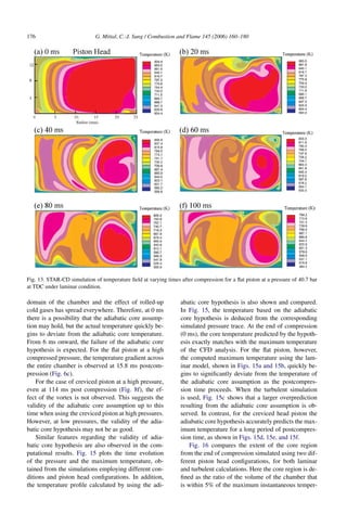 176 G. Mittal, C.-J. Sung / Combustion and Flame 145 (2006) 160–180
Fig. 13. STAR-CD simulation of temperature field at varying times after compression for a flat piston at a pressure of 40.7 bar
at TDC under laminar condition.
domain of the chamber and the effect of rolled-up
cold gases has spread everywhere. Therefore, at 0 ms
there is a possibility that the adiabatic core assump-
tion may hold, but the actual temperature quickly be-
gins to deviate from the adiabatic core temperature.
From 6 ms onward, the failure of the adiabatic core
hypothesis is expected. For the flat piston at a high
compressed pressure, the temperature gradient across
the entire chamber is observed at 15.8 ms postcom-
pression (Fig. 6c).
For the case of creviced piston at a high pressure,
even at 114 ms post compression (Fig. 8f), the ef-
fect of the vortex is not observed. This suggests the
validity of the adiabatic core assumption up to this
time when using the creviced piston at high pressures.
However, at low pressures, the validity of the adia-
batic core hypothesis may not be as good.
Similar features regarding the validity of adia-
batic core hypothesis are also observed in the com-
putational results. Fig. 15 plots the time evolution
of the pressure and the maximum temperature, ob-
tained from the simulations employing different con-
ditions and piston head configurations. In addition,
the temperature profile calculated by using the adi-
abatic core hypothesis is also shown and compared.
In Fig. 15, the temperature based on the adiabatic
core hypothesis is deduced from the corresponding
simulated pressure trace. At the end of compression
(0 ms), the core temperature predicted by the hypoth-
esis exactly matches with the maximum temperature
of the CFD analysis. For the flat piston, however,
the computed maximum temperature using the lam-
inar model, shown in Figs. 15a and 15b, quickly be-
gins to significantly deviate from the temperature of
the adiabatic core assumption as the postcompres-
sion time proceeds. When the turbulent simulation
is used, Fig. 15c shows that a larger overprediction
resulting from the adiabatic core assumption is ob-
served. In contrast, for the creviced head piston the
adiabatic core hypothesis accurately predicts the max-
imum temperature for a long period of postcompres-
sion time, as shown in Figs. 15d, 15e, and 15f.
Fig. 16 compares the extent of the core region
from the end of compression simulated using two dif-
ferent piston head configurations, for both laminar
and turbulent calculations. Here the core region is de-
fined as the ratio of the volume of the chamber that
is within 5% of the maximum instantaneous temper-
 