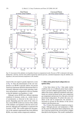 178 G. Mittal, C.-J. Sung / Combustion and Flame 145 (2006) 160–180
Fig. 15. Assessment of the adiabatic core hypothesis based on computational results. Pressure at TDC is indicated in the figure.
Dashed line, solid line, and line with symbols respectively represent pressure, calculated temperature using the adiabatic core
hypothesis, and actual maximum temperature in the chamber.
extent of the core region is greatly improved, as seen
in Fig. 16. Since the determination of the core tem-
perature in an RCM is typically indirect, the present
numerical experiments therefore demonstrate that it is
extremely important to have proper operating condi-
tions and geometric configuration of the test chamber
so that the adiabatic core hypothesis is valid.
Although various RCMs have different operating
conditions of clearance, stroke, etc., similar features
of aerodynamics as observed in this study are ex-
pected. Depending upon the extent of the vortex ef-
fect, various RCMs would vary in terms of the validity
of the adiabatic core hypothesis after the end of com-
pression, although such a hypothesis is expected to be
accurate at TDC. This would explain the discrepan-
cies in the reported experimental data from different
RCMs, even under similar compressed conditions.
7. Effect of the piston head configuration on
ignition delay
It has been shown in Fig. 2 that under similar
conditions the use of different piston head configu-
rations can lead to different ignition delay. In order to
address the reasons, additional simulations and exper-
iments are carried out based on the same compressed
gas temperature and pressure for a flat and a creviced
piston head configurations. To achieve the same con-
dition at the end of compression, the clearance is
increased to account for the absence of the crevice
volume in the flat piston case.
Fig. 18 shows the numerical comparison using ni-
trogen. Although pressure and temperature at TDC
are the same for both piston head configurations, the
rate of pressure drop for the creviced piston is higher
than that for the flat piston. This result is attributed to
 