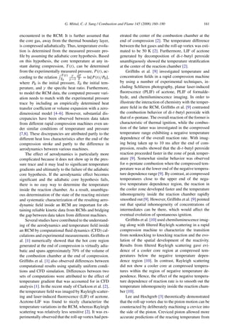 G. Mittal, C.-J. Sung / Combustion and Flame 145 (2006) 160–180 161
encountered in the RCM. It is further assumed that
the core gas, away from the thermal boundary layer,
is compressed adiabatically. Thus, temperature evolu-
tion is determined from the measured pressure pro-
file by assuming the adiabatic core hypothesis. Based
on this hypothesis, the core temperature at any in-
stant during compression, T (t), can be determined
from the experimentally measured pressure, P(t), ac-
cording to the relation
 T (t)
T0
γ
γ −1
dT
T = ln[P(t)/P0],
where P0 is the initial pressure, T0 the initial tem-
perature, and γ the specific heat ratio. Furthermore,
to model the RCM data, the computed pressure vari-
ation needs to match with the experimental pressure
trace by including an empirically determined heat
transfer coefficient or volume expansion with a zero-
dimensional model [4–6]. However, substantial dis-
crepancies have been observed between data taken
from different rapid compression machines even un-
der similar conditions of temperature and pressure
[7,8]. These discrepancies are attributed partly to the
different heat loss characteristics after the end of the
compression stroke and partly to the difference in
aerodynamics between various machines.
The effect of aerodynamics is particularly more
complicated because it does not show up in the pres-
sure trace and it may lead to significant temperature
gradients and ultimately to the failure of the adiabatic
core hypothesis. If the aerodynamic effect becomes
significant and the adiabatic core hypothesis fails,
there is no easy way to determine the temperature
inside the reaction chamber. As a result, unambigu-
ous determination of the state of the reacting mixture
and systematic characterization of the resulting aero-
dynamic field inside an RCM are important for ob-
taining reliable kinetic data from RCMs and bridging
the gap between data taken from different machines.
Several studies have contributed to the understand-
ing of the aerodynamics and temperature field inside
an RCM by computational fluid dynamics (CFD) cal-
culations and experimental measurements. Griffiths et
al. [1] numerically showed that the hot core region
generated at the end of compression is virtually adia-
batic and spans approximately 70% of the volume of
the combustion chamber at the end of compression.
Griffiths et al. [1] also observed differences between
computational results using spatially uniform condi-
tions and CFD simulation. Differences between two
sets of computations were attributed to the effect of
temperature gradient that was accounted for in CFD
analysis [1]. In the recent study of Clarkson et al. [2],
the temperature field was imaged by Rayleigh scatter-
ing and laser-induced fluorescence (LIF) of acetone.
Acetone-LIF was found to nicely characterize the
temperature variations in the RCM, whereas Rayleigh
scattering was relatively less sensitive [2]. It was ex-
perimentally observed that the roll-up vortex had pen-
etrated the center of the combustion chamber at the
end of compression [2]. The temperature difference
between the hot gases and the roll-up vortex was esti-
mated to be 50 K [2]. Furthermore, LIF of acetone
generated by decomposition of di-t-butyl peroxide
unambiguously showed the temperature stratification
at the center of the reaction chamber [2].
Griffiths et al. [9] investigated temperature and
concentration fields in a rapid compression machine
by using a number of experimental techniques, in-
cluding Schlieren photography, planar laser-induced
fluorescence (PLIF) of acetone, PLIF of formalde-
hyde, and chemiluminescence imaging. In order to
illustrate the interaction of chemistry with the temper-
ature field in the RCM, Griffiths et al. [9] contrasted
the combustion behavior of di-t-butyl peroxide with
that of n-pentane. The overall reaction of the former is
characteristic of thermal ignition, while the combus-
tion of the latter was investigated in the compressed
temperature range exhibiting a negative temperature
dependence of the overall reaction rate. With imag-
ing being taken up to 10 ms after the end of com-
pression, results showed that the di-t-butyl peroxide
reaction proceeded faster in the zone of peak temper-
ature [9]. Somewhat similar behavior was observed
for n-pentane combustion when the compressed tem-
perature was at the lower end of the negative tempera-
ture dependence range [9]. By contrast, at compressed
temperatures close to the upper end of the nega-
tive temperature dependence region, the reaction in
the cooler zone developed faster and the temperature
inhomogeneity inside the reaction chamber rapidly
smoothed out [9]. However, Griffiths et al. [9] pointed
out that spatial inhomogeneity of concentrations of
intermediates can be there, which would affect the
eventual evolution of spontaneous ignition.
Griffiths et al. [10] used chemiluminescence imag-
ing along with filtered Rayleigh scattering in a rapid
compression machine to characterize the transition
from nonknocking to knocking reaction and the evo-
lution of the spatial development of the reactivity.
Results from filtered Rayleigh scattering gave evi-
dence of a cooler core region at compressed tem-
peratures below the negative temperature depen-
dence region [10]. In contrast, Rayleigh scattering
did not show a cooler core at compressed tempera-
tures within the region of negative temperature de-
pendence. Hence, the effect of the negative tempera-
ture dependence of reaction rate is to smooth out the
temperature inhomogeneity inside the reaction cham-
ber [10].
Lee and Hochgreb [3] theoretically demonstrated
that the roll-up vortex due to the piston motion can be
counteracted by deliberately machining a crevice into
the side of the piston. Creviced piston allowed more
accurate predictions of the reacting temperature from
 