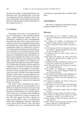 180 G. Mittal, C.-J. Sung / Combustion and Flame 145 (2006) 160–180
the flat piston is higher, as demonstrated by the com-
putational results. The combined effect of the lower
core temperature than that calculated using the adia-
batic core hypothesis and the higher postcompression
pressure for the flat piston case alters the ignition de-
lay as depicted in Fig. 19.
8. Conclusions
The purpose of this work is to investigate the ef-
fects of aerodynamics on the measured properties
within a rapid compression machine. Such an un-
derstanding is important in order to unambiguously
characterize the state of the reacting mixture and to
explain the reasons for the mismatch of ignition delay
data obtained from various RCMs. Experimental and
computational studies are conducted for a flat and a
creviced piston head configurations. Experimental re-
sults using PLIF of acetone demonstrate the suitabil-
ity of a creviced piston to provide a homogeneous re-
acting core. Computational results under laminar con-
ditions closely reproduce the features of the aerody-
namics that are observed in the experiment. For a flat
piston, although the adiabatic core assumption accu-
rately predicts the temperature at the end of compres-
sion, it significantly overpredicts the postcompression
temperature as the effect of fast-moving cold gases
quickly spreads all over the chamber. A creviced pis-
ton head is found to significantly increase the extent
of the core region. Therefore, when using a properly
designed creviced piston, the postcompression tem-
perature can be accurately predicted based on the adi-
abatic core hypothesis. It is also observed that the ef-
fect of the roll-up vortex is reduced as the compressed
pressure is increased.
The present results demonstrate that using a
creviced piston design, the actual temperature in an
RCM can be deduced from the pressure trace. From
the kinetic modeling point of view, unambiguous de-
termination of the temperature is the prime require-
ment, as the heat loss associated with an RCM can
be easily accounted for by using an empirical rela-
tion. This work suggests that when a properly de-
signed creviced piston is used, a zero-dimensional
model should satisfactorily model the experimental
results using an RCM. However, when a flat piston
is employed, the use of a zero-dimensional model
to simulate the experimental data is deemed inade-
quate.
Acknowledgment
This work was supported by the National Science
Foundation under Grant No. 0133161.
References
[1] J.F. Griffiths, Q. Jiao, A. Schreiber, J. Meyer, K.F.
Knoche, W. Kardylewski, Combust. Flame 93 (1993)
303–315.
[2] J. Clarkson, J.F. Griffiths, J.P. Macnamara, B.J.
Whitaker, Combust. Flame 125 (2001) 1162–1175.
[3] D. Lee, S. Hochgreb, Combust. Flame 114 (1998) 531–
545.
[4] C.K. Westbrook, W.J. Pitz, J.E. Boercker, H.J. Curran,
J.F. Griffiths, C. Mohamed, M. Ribaucour, Proc. Com-
bust. Inst. 29 (2002) 1311–1318.
[5] S. Tanaka, F. Ayala, J.C. Keck, Combust. Flame 133
(2003) 467–481.
[6] M. Ribaucour, R. Minetti, L.R. Sochet, H.J. Curran,
W.J. Pitz, C.K. Westbrook, Proc. Combust. Inst. 28
(2000) 1671–1678.
[7] R. Minetti, M. Carlier, M. Ribaucour, E. Therssen, L.R.
Sochet, Proc. Combust. Inst. 26 (1996) 747–753.
[8] E.J. Silke, H.J. Curran, J.M. Simmie, Proc. Combust.
Inst. 30 (2005) 2639–2647.
[9] J.F. Griffiths, J.P. MacNamara, C. Mohamed, B.J.
Whitaker, J. Pan, C.G.W. Sheppard, Faraday Dis-
cuss. 119 (2001) 287–303.
[10] J.F. Griffiths, J.P. MacNamara, C.G.W. Sheppard, D.A.
Turton, B.J. Whitaker, Fuel 81 (2002) 2219–2225.
[11] P. Desgroux, L. Gasnot, L.R. Sochet, Appl. Phys. B 61
(1995) 69–72.
[12] P. Desgroux, R. Minetti, L.R. Sochet, Combust. Sci.
Technol. 113 (1996) 193–203.
[13] M.T. Donovan, X. He, B.T. Zigler, T.R. Palmer, M.S.
Wooldridge, A. Atreya, Combust. Flame 137 (2004)
351–365.
[14] J. Würmel, J.M. Simmie, Combust. Flame 141 (2005)
417–430.
[15] G. Mittal, C.J. Sung, Combust. Sci. Technol., in press.
[16] R. Minetti, M. Ribaucour, M. Carlier, L.R. Sochet,
Combust. Sci. Technol. 113–114 (1996) 179–191.
[17] M.C. Thurber, F. Grisch, R.K. Hanson, Opt. Lett. 22
(1997) 251–253.
[18] M.C. Thurber, F. Grisch, B.J. Kirby, M. Votmeier, R.K.
Hanson, Appl. Opt. 37 (1998) 4963–4978.
[19] Star-CD, Version 3.20 User Guide.
 