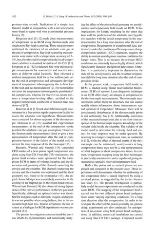 162 G. Mittal, C.-J. Sung / Combustion and Flame 145 (2006) 160–180
pressure–time records. Predictions of a simple heat
transfer model in conjunction with a creviced piston
were found to agree well with experimental pressure
history [3].
Desgroux et al. [11,12] made direct measurements
of temperature in an RCM using thermocouple and
single point Rayleigh scattering. These measurements
confirmed the existence of an adiabatic core gas at
the end of compression. Rayleigh scattering measure-
ments were made with a temperature accuracy of 3–
4%, but after the end of compression the local temper-
ature exhibited a standard deviation of 10–15% [11].
Desgroux et al. [12] conducted fine-wire thermocou-
ple measurements for nonreactive and reactive mix-
tures at different radial locations. They observed a
uniform temperature field for a few milliseconds af-
ter the end of compression and subsequent develop-
ment of temperature inhomogeneity due to heat loss
to the wall and gas recirculation [12]. For nonreactive
mixtures the temperature inhomogeneity persisted af-
ter compression, whereas for reactive iso-octane mix-
tures a temperature-leveling effect, ascribed to the
negative temperature coefficient of reaction rate, was
observed [12].
Donovan et al. [13] took direct thermocouple mea-
surement in a free-piston rapid compression facility to
assess the adiabatic core hypothesis. Measurements
were corrected for slower response of the thermocou-
ple. Donovan et al. [13] asserted that experimental
measurements at the end of the compression stroke
justified the adiabatic core gas assumption. However,
the thermocouple measurements failed to give a true
representation of temperature after the end of com-
pression because of the failure of the model used to
correct the time response of the thermocouple [13].
Recently, Würmel and Simmie [14] conducted
CFD studies of a twin-piston rapid compression ma-
chine using Star-CD. From the CFD simulations, the
piston head crevices were optimized for the twin-
piston RCM in terms of volume, location, and the di-
mension and geometry of the channel connecting the
crevice and the chamber. The channel connecting the
crevice and the chamber was optimized and the ideal
geometry was found to be rectangular [14]. An an-
gled channel design was seen to help somewhat in the
cooling of the trapped gas in the piston head crevice.
Würmel and Simmie [14] also observed strong depen-
dence of the crevice performance on the test gas used.
Specifically, although an optimal crevice was identi-
fied for test gases such as nitrogen, oxygen, and argon,
it was not possible when using helium, due to the as-
sociated high heat loss. Instead of helium, the use of
xenon as a bath gas for RCM experiments was recom-
mended [14].
The present investigation aims to extend the previ-
ous efforts by experimentally and numerically study-
ing the effect of the piston head geometry on aerody-
namics and temperature field inside an RCM. It has
implications for kinetic modeling in the sense that
how well the prediction of the adiabatic core hypoth-
esis matches with the actual temperature in the reac-
tion chamber for a long time duration after the end of
compression. Requirement of experimental data, par-
ticularly under the conditions of homogeneous charge
compression ignition (HCCI) operation, requires the
ability to sustain unambiguous reaction conditions for
longer times. This is so because the relevant HCCI
conditions are extremely lean or highly diluted, which
significantly increases the ignition delay times. There-
fore, it is particularly important to characterize the
state of the aerodynamics and the resultant tempera-
ture field for long time duration after the end of com-
pression stroke.
In the present work, temperature field inside an
RCM is studied using planar laser-induced fluores-
cence (PLIF) of acetone. Laser diagnostic technique
in an RCM offers many advantages in comparison to
the thermocouple measurements. Thermocouple mea-
surements suffers from the drawback that one cannot
readily obtain information about instantaneous spa-
tial variation of temperature. Moreover, there will be
aerodynamic disturbances if the thermocouple probe
is not sufficiently fine [12]. Additionally, correction
of the measured temperature due to the slow time re-
sponse of the thermocouple requires knowledge of the
velocity field inside the chamber. The validity of the
model used to determine the velocity field and cor-
rect for time response may be under question. By
resorting to a longer compression time, as conducted
in [12], while the effect of thermal inertia of the ther-
mocouple can be minimized, aerodynamics at long
compression times may not be a true representation
of what happens at short compression times. In con-
trast, temperature mapping using the laser techniques
is practically nonintrusive and is capable of giving in-
stantaneous spatially resolved temperature field.
Both a flat piston and a creviced piston are em-
ployed and compared in the present study. These ex-
periments will demonstrate whether the uniformity of
the temperature field is indeed improved by using a
creviced piston, as suggested by the earlier theoret-
ical study [3]. The present investigation is particu-
larly useful because experiments are conducted on the
same RCM. The mapping of the temperature field is
carried out for two different piston head configura-
tions under varying operating conditions for a long
time duration after the compression. In order to in-
vestigate the effect of the piston geometry on ignition
delay, experiments are also conducted for autoigni-
tion of iso-octane using both piston head configura-
tions. In addition, numerical simulations are carried
out using Star-CD CFD package. Computed results
 