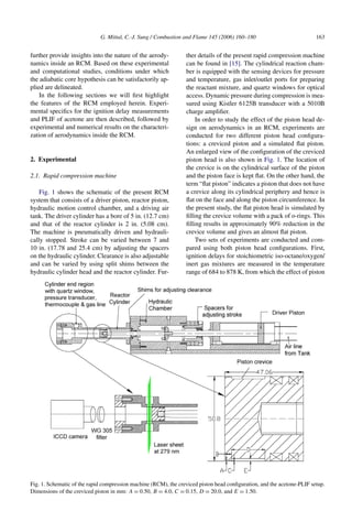 G. Mittal, C.-J. Sung / Combustion and Flame 145 (2006) 160–180 163
further provide insights into the nature of the aerody-
namics inside an RCM. Based on these experimental
and computational studies, conditions under which
the adiabatic core hypothesis can be satisfactorily ap-
plied are delineated.
In the following sections we will first highlight
the features of the RCM employed herein. Experi-
mental specifics for the ignition delay measurements
and PLIF of acetone are then described, followed by
experimental and numerical results on the characteri-
zation of aerodynamics inside the RCM.
2. Experimental
2.1. Rapid compression machine
Fig. 1 shows the schematic of the present RCM
system that consists of a driver piston, reactor piston,
hydraulic motion control chamber, and a driving air
tank. The driver cylinder has a bore of 5 in. (12.7 cm)
and that of the reactor cylinder is 2 in. (5.08 cm).
The machine is pneumatically driven and hydrauli-
cally stopped. Stroke can be varied between 7 and
10 in. (17.78 and 25.4 cm) by adjusting the spacers
on the hydraulic cylinder. Clearance is also adjustable
and can be varied by using split shims between the
hydraulic cylinder head and the reactor cylinder. Fur-
ther details of the present rapid compression machine
can be found in [15]. The cylindrical reaction cham-
ber is equipped with the sensing devices for pressure
and temperature, gas inlet/outlet ports for preparing
the reactant mixture, and quartz windows for optical
access. Dynamic pressure during compression is mea-
sured using Kistler 6125B transducer with a 5010B
charge amplifier.
In order to study the effect of the piston head de-
sign on aerodynamics in an RCM, experiments are
conducted for two different piston head configura-
tions: a creviced piston and a simulated flat piston.
An enlarged view of the configuration of the creviced
piston head is also shown in Fig. 1. The location of
the crevice is on the cylindrical surface of the piston
and the piston face is kept flat. On the other hand, the
term “flat piston” indicates a piston that does not have
a crevice along its cylindrical periphery and hence is
flat on the face and along the piston circumference. In
the present study, the flat piston head is simulated by
filling the crevice volume with a pack of o-rings. This
filling results in approximately 90% reduction in the
crevice volume and gives an almost flat piston.
Two sets of experiments are conducted and com-
pared using both piston head configurations. First,
ignition delays for stoichiometric iso-octane/oxygen/
inert gas mixtures are measured in the temperature
range of 684 to 878 K, from which the effect of piston
Fig. 1. Schematic of the rapid compression machine (RCM), the creviced piston head configuration, and the acetone-PLIF setup.
Dimensions of the creviced piston in mm: A = 0.50, B = 4.0, C = 0.15, D = 20.0, and E = 1.50.
 