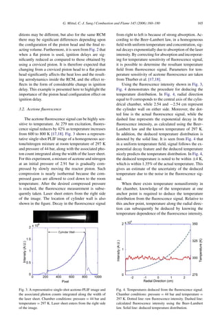 G. Mittal, C.-J. Sung / Combustion and Flame 145 (2006) 160–180 165
ditions may be different, but also for the same RCM
there may be significant differences depending upon
the configuration of the piston head and the final re-
acting volume. Furthermore, it is seen from Fig. 2 that
when a flat piston is used, ignition delays are sig-
nificantly reduced as compared to those obtained by
using a creviced piston. It is therefore expected that
changing from a creviced piston head to a flat piston
head significantly affects the heat loss and the result-
ing aerodynamics inside the RCM, and the effect re-
flects in the form of considerable change in ignition
delay. This example is presented here to highlight the
importance of the piston head configuration effect on
ignition delay.
3.2. Acetone fluorescence
The acetone fluorescence signal can be highly sen-
sitive to temperature. At 279 nm excitation, fluores-
cence signal reduces by 42% as temperature increases
from 600 to 800 K [17,18]. Fig. 3 shows a represen-
tative single-shot PLIF image of a homogeneous ace-
tone/nitrogen mixture at room temperature of 297 K
and pressure of 44 bar, along with the associated pho-
ton count integrated along the width of the laser sheet.
For this experiment, a mixture of acetone and nitrogen
at an initial pressure of 2.91 bar is gradually com-
pressed by slowly moving the reactor piston. Such
compression is nearly isothermal because the com-
pressed gases are allowed to cool down to the room
temperature. After the desired compressed pressure
is reached, the fluorescence measurement is subse-
quently taken. Laser sheet enters from the right side
of the image. The location of cylinder wall is also
shown in the figure. Decay in the fluorescence signal
Fig. 3. A representative single-shot acetone-PLIF image and
the associated photon counts integrated along the width of
the laser sheet. Chamber conditions: pressure = 44 bar and
temperature = 297 K. Laser sheet enters from the right side
of the image.
from right to left is because of strong absorption. Ac-
cording to the Beer–Lambert law, in a homogeneous
field with uniform temperature and concentration, sig-
nal decays exponentially due to absorption of the laser
intensity. By correcting for absorption and incorporat-
ing for temperature sensitivity of fluorescence signal,
it is possible to determine the resultant temperature
field from fluorescence signal. Parameters for tem-
perature sensitivity of acetone fluorescence are taken
from Thurber et al. [17,18].
Using the fluorescence intensity shown in Fig. 3,
Fig. 4 demonstrates the procedure for deducing the
temperature distribution. In Fig. 4, radial direction
equal to 0 corresponds to the central axis of the cylin-
drical chamber, while 2.54 and −2.54 cm represent
the cylinder wall on either side. Moreover, the dot-
ted line is the actual fluorescence signal, while the
dashed line represents the exponential decay in the
fluorescence intensity, as calculated using the Beer–
Lambert law and the known temperature of 297 K.
In addition, the deduced temperature distribution is
denoted by the solid line. It is seen from Fig. 4 that
in a uniform temperature field, signal follows the ex-
ponential decay feature and the deduced temperature
nicely predicts the temperature distribution. In Fig. 4,
the deduced temperature is noted to be within ±4 K,
which is within 1.35% of the actual temperature. This
gives an estimate of the uncertainty of the deduced
temperature due to the noise in the fluorescence sig-
nal.
When there exists temperature nonuniformity in
the chamber, knowledge of the temperature at one
anchor point is required to deduce the temperature
distribution from the fluorescence signal. Relative to
this anchor point, temperature along the radial direc-
tion can subsequently be deduced by knowing the
temperature dependence of the fluorescence intensity.
Fig. 4. Temperatures deduced from the fluorescence signal.
Chamber conditions: pressure = 44 bar and temperature =
297 K. Dotted line: raw fluorescence intensity. Dashed line:
calculated fluorescence intensity using the Beer–Lambert
law. Solid line: deduced temperature distribution.
 