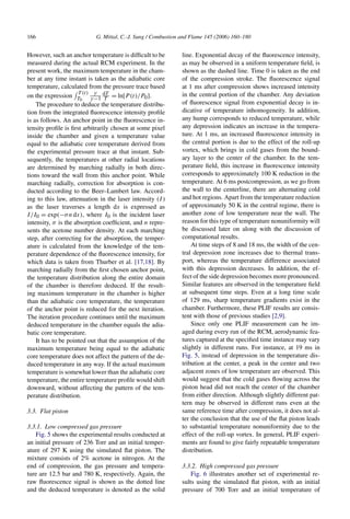 166 G. Mittal, C.-J. Sung / Combustion and Flame 145 (2006) 160–180
However, such an anchor temperature is difficult to be
measured during the actual RCM experiment. In the
present work, the maximum temperature in the cham-
ber at any time instant is taken as the adiabatic core
temperature, calculated from the pressure trace based
on the expression
 T (t)
T0
γ
γ −1
dT
T = ln[P(t)/P0].
The procedure to deduce the temperature distribu-
tion from the integrated fluorescence intensity profile
is as follows. An anchor point in the fluorescence in-
tensity profile is first arbitrarily chosen at some pixel
inside the chamber and given a temperature value
equal to the adiabatic core temperature derived from
the experimental pressure trace at that instant. Sub-
sequently, the temperatures at other radial locations
are determined by marching radially in both direc-
tions toward the wall from this anchor point. While
marching radially, correction for absorption is con-
ducted according to the Beer–Lambert law. Accord-
ing to this law, attenuation in the laser intensity (I)
as the laser traverses a length dx is expressed as
I/I0 = exp(−σndx), where I0 is the incident laser
intensity, σ is the absorption coefficient, and n repre-
sents the acetone number density. At each marching
step, after correcting for the absorption, the temper-
ature is calculated from the knowledge of the tem-
perature dependence of the fluorescence intensity, for
which data is taken from Thurber et al. [17,18]. By
marching radially from the first chosen anchor point,
the temperature distribution along the entire domain
of the chamber is therefore deduced. If the result-
ing maximum temperature in the chamber is higher
than the adiabatic core temperature, the temperature
of the anchor point is reduced for the next iteration.
The iteration procedure continues until the maximum
deduced temperature in the chamber equals the adia-
batic core temperature.
It has to be pointed out that the assumption of the
maximum temperature being equal to the adiabatic
core temperature does not affect the pattern of the de-
duced temperature in any way. If the actual maximum
temperature is somewhat lower than the adiabatic core
temperature, the entire temperature profile would shift
downward, without affecting the pattern of the tem-
perature distribution.
3.3. Flat piston
3.3.1. Low compressed gas pressure
Fig. 5 shows the experimental results conducted at
an initial pressure of 236 Torr and an initial temper-
ature of 297 K using the simulated flat piston. The
mixture consists of 2% acetone in nitrogen. At the
end of compression, the gas pressure and tempera-
ture are 12.5 bar and 780 K, respectively. Again, the
raw fluorescence signal is shown as the dotted line
and the deduced temperature is denoted as the solid
line. Exponential decay of the fluorescence intensity,
as may be observed in a uniform temperature field, is
shown as the dashed line. Time 0 is taken as the end
of the compression stroke. The fluorescence signal
at 1 ms after compression shows increased intensity
in the central portion of the chamber. Any deviation
of fluorescence signal from exponential decay is in-
dicative of temperature inhomogeneity. In addition,
any hump corresponds to reduced temperature, while
any depression indicates an increase in the tempera-
ture. At 1 ms, an increased fluorescence intensity in
the central portion is due to the effect of the roll-up
vortex, which brings in cold gases from the bound-
ary layer to the center of the chamber. In the tem-
perature field, this increase in fluorescence intensity
corresponds to approximately 100 K reduction in the
temperature. At 6 ms postcompression, as we go from
the wall to the centerline, there are alternating cold
and hot regions. Apart from the temperature reduction
of approximately 50 K in the central regime, there is
another zone of low temperature near the wall. The
reason for this type of temperature nonuniformity will
be discussed later on along with the discussion of
computational results.
At time steps of 8 and 18 ms, the width of the cen-
tral depression zone increases due to thermal trans-
port, whereas the temperature difference associated
with this depression decreases. In addition, the ef-
fect of the side depression becomes more pronounced.
Similar features are observed in the temperature field
at subsequent time steps. Even at a long time scale
of 129 ms, sharp temperature gradients exist in the
chamber. Furthermore, these PLIF results are consis-
tent with those of previous studies [2,9].
Since only one PLIF measurement can be im-
aged during every run of the RCM, aerodynamic fea-
tures captured at the specified time instance may vary
slightly in different runs. For instance, at 19 ms in
Fig. 5, instead of depression in the temperature dis-
tribution at the center, a peak in the center and two
adjacent zones of low temperature are observed. This
would suggest that the cold gases flowing across the
piston head did not reach the center of the chamber
from either direction. Although slightly different pat-
tern may be observed in different runs even at the
same reference time after compression, it does not al-
ter the conclusion that the use of the flat piston leads
to substantial temperature nonuniformity due to the
effect of the roll-up vortex. In general, PLIF experi-
ments are found to give fairly repeatable temperature
distribution.
3.3.2. High compressed gas pressure
Fig. 6 illustrates another set of experimental re-
sults using the simulated flat piston, with an initial
pressure of 700 Torr and an initial temperature of
 