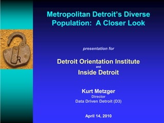 Metropolitan Detroit’s Diverse
 Population: A Closer Look


           presentation for


  Detroit Orientation Institute
                  and

         Inside Detroit

           Kurt Metzger
                Director
        Data Driven Detroit (D3)


             April 14, 2010
 