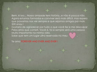 Bem, é isso... Nossa amizade tem história...e não é pouca não.Agora estamos formadas e conviver será mais difícil, mas esperoque possamos nos ver sempre e que sejamos amigas por mais 500 anos !Gostaria de agradecer por tudo o que você fez e me desculparPelos erros que cometi. Você é, foi e sempre será uma pessoaMuito importante na minha vida.Sabe que tem um lugar ultra reservado no meu              .Te amo FOREVER AND EVER AND EVER !