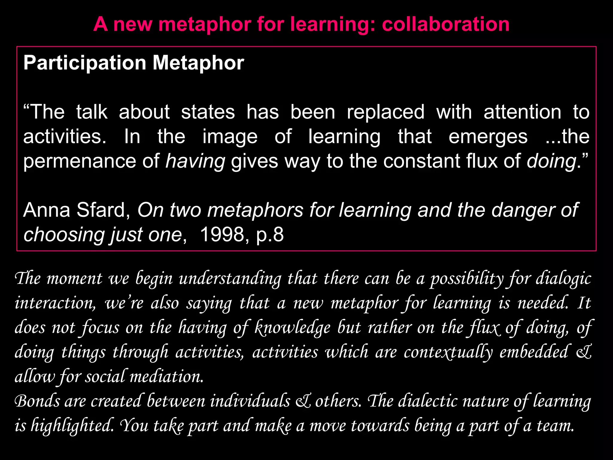 A new metaphor for learning: collaboration
 Participation Metaphor

 “The talk about states has been replaced with attention to
 activities. In the image of learning that emerges ...the
 permenance of having gives way to the constant flux of doing.”

 Anna Sfard, On two metaphors for learning and the danger of
 choosing just one, 1998, p.8

The moment we begin understanding that there can be a possibility for dialogic
interaction, we‟re also saying that a new metaphor for learning is needed. It
does not focus on the having of knowledge but rather on the flux of doing, of
doing things through activities, activities which are contextually embedded &
allow for social mediation.
Bonds are created between individuals & others. The dialectic nature of learning
is highlighted. You take part and make a move towards being a part of a team.
 