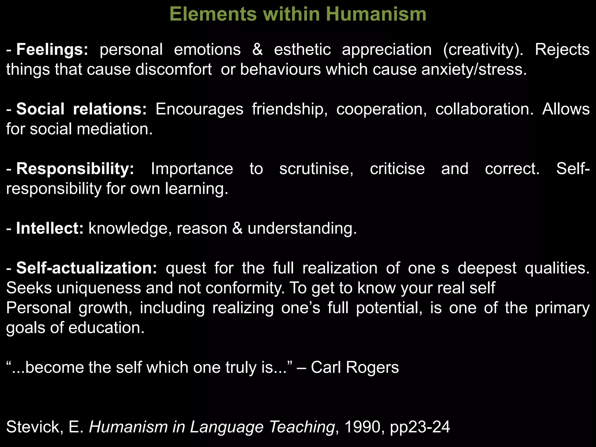 Elements within Humanism
- Feelings: personal emotions & esthetic appreciation (creativity). Rejects
things that cause discomfort or behaviours which cause anxiety/stress.

- Social relations: Encourages friendship, cooperation, collaboration. Allows
for social mediation.

- Responsibility: Importance to scrutinise, criticise and correct. Self-
responsibility for own learning.

- Intellect: knowledge, reason & understanding.

- Self-actualization: quest for the full realization of one s deepest qualities.
Seeks uniqueness and not conformity. To get to know your real self
Personal growth, including realizing one’s full potential, is one of the primary
goals of education.

“...become the self which one truly is...” – Carl Rogers


Stevick, E. Humanism in Language Teaching, 1990, pp23-24
 