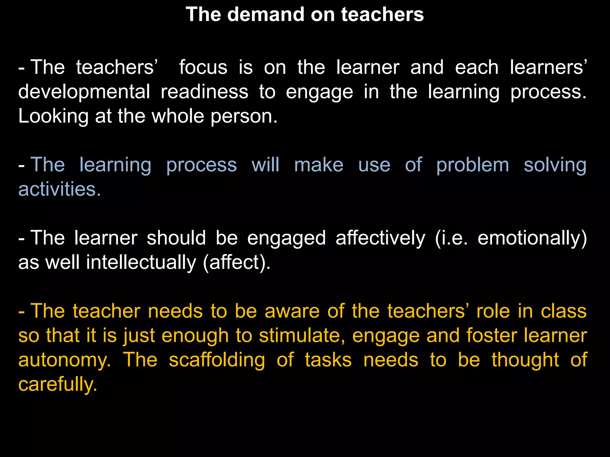 The demand on teachers

- The teachers’ focus is on the learner and each learners’
developmental readiness to engage in the learning process.
Looking at the whole person.

- The learning process will make use of problem solving
activities.

- The learner should be engaged affectively (i.e. emotionally)
as well intellectually (affect).

- The teacher needs to be aware of the teachers’ role in class
so that it is just enough to stimulate, engage and foster learner
autonomy. The scaffolding of tasks needs to be thought of
carefully.
 