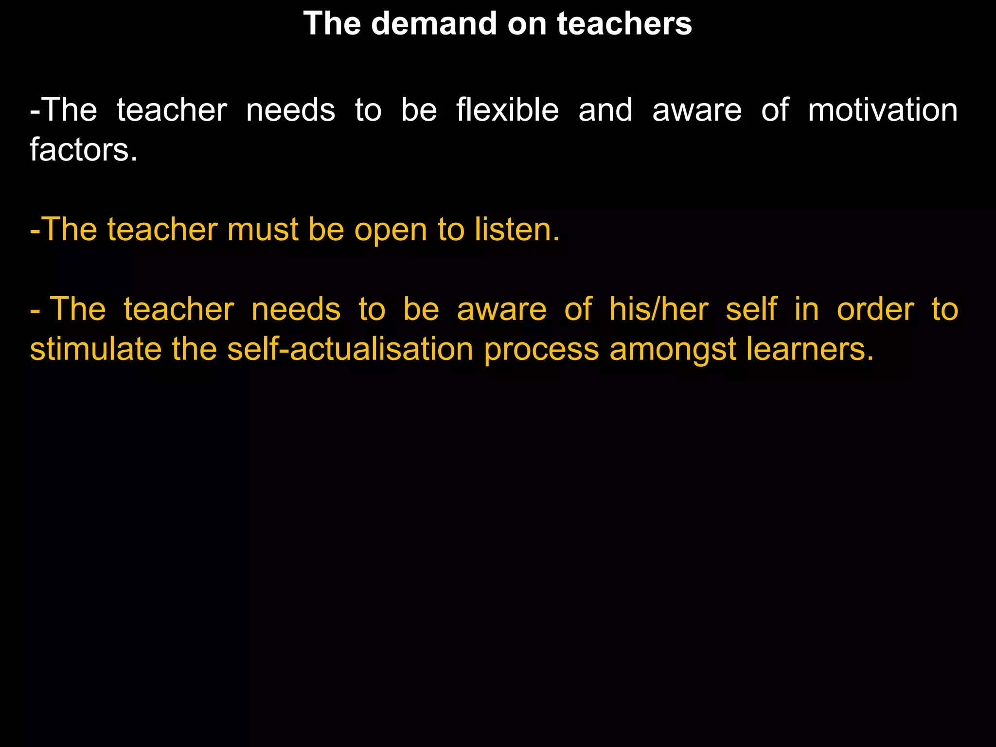 The demand on teachers

-The teacher needs to be flexible and aware of motivation
factors.

-The teacher must be open to listen.

- The teacher needs to be aware of his/her self in order to
stimulate the self-actualisation process amongst learners.
 