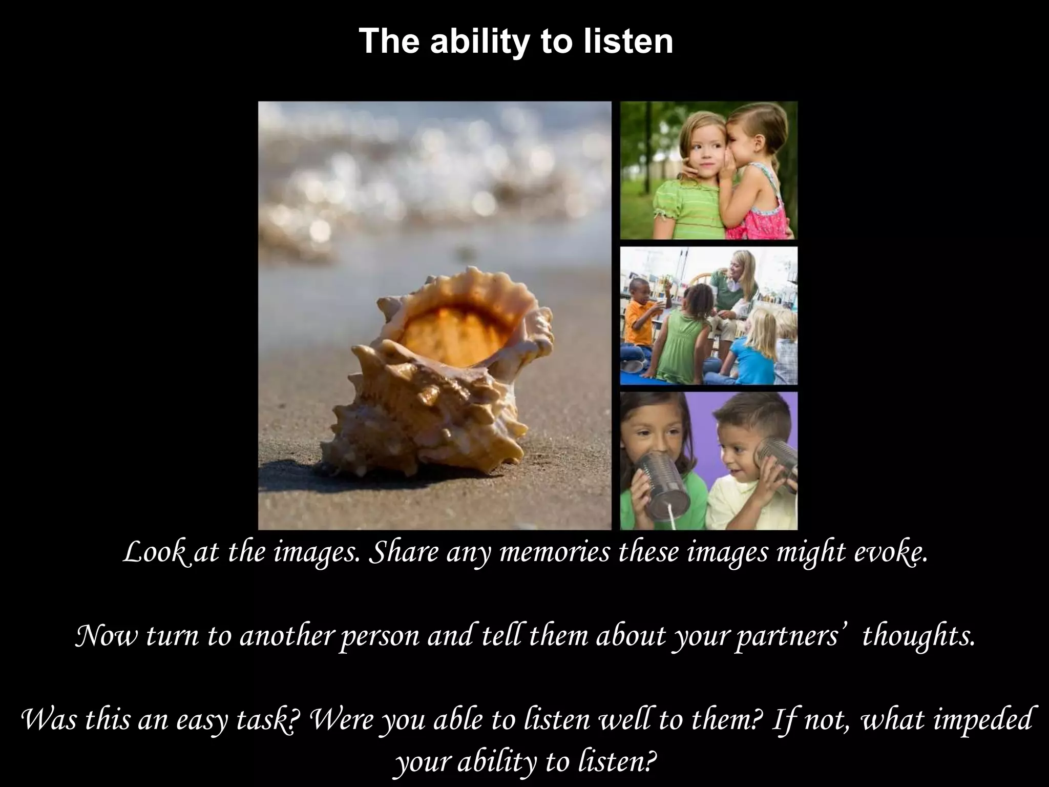 The ability to listen




        Look at the images. Share any memories these images might evoke.

    Now turn to another person and tell them about your partners‟ thoughts.

Was this an easy task? Were you able to listen well to them? If not, what impeded
                             your ability to listen?
 