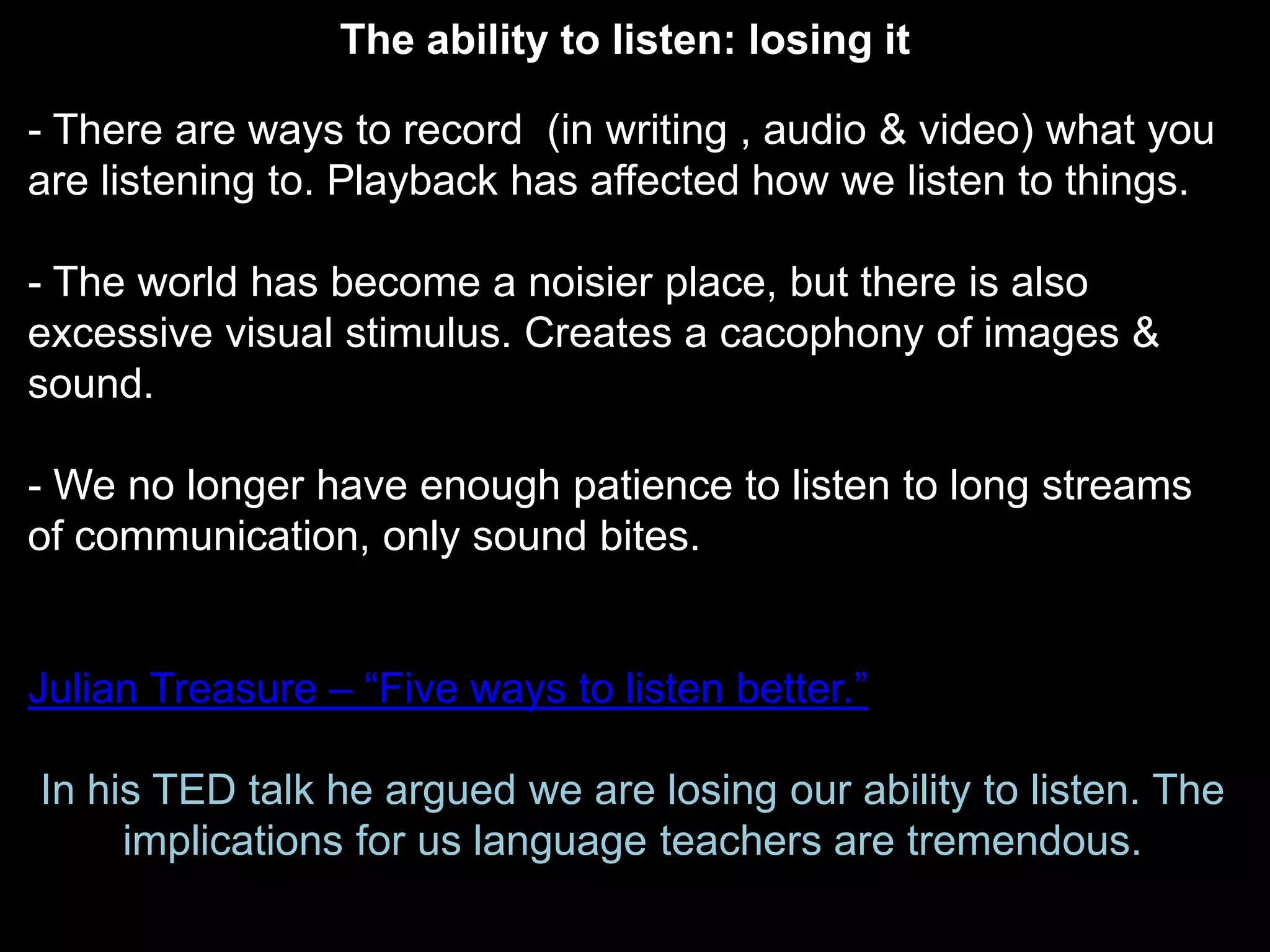 The ability to listen: losing it

- There are ways to record (in writing , audio & video) what you
are listening to. Playback has affected how we listen to things.

- The world has become a noisier place, but there is also
excessive visual stimulus. Creates a cacophony of images &
sound.

- We no longer have enough patience to listen to long streams
of communication, only sound bites.


Julian Treasure – “Five ways to listen better.”

In his TED talk he argued we are losing our ability to listen. The
     implications for us language teachers are tremendous.
 