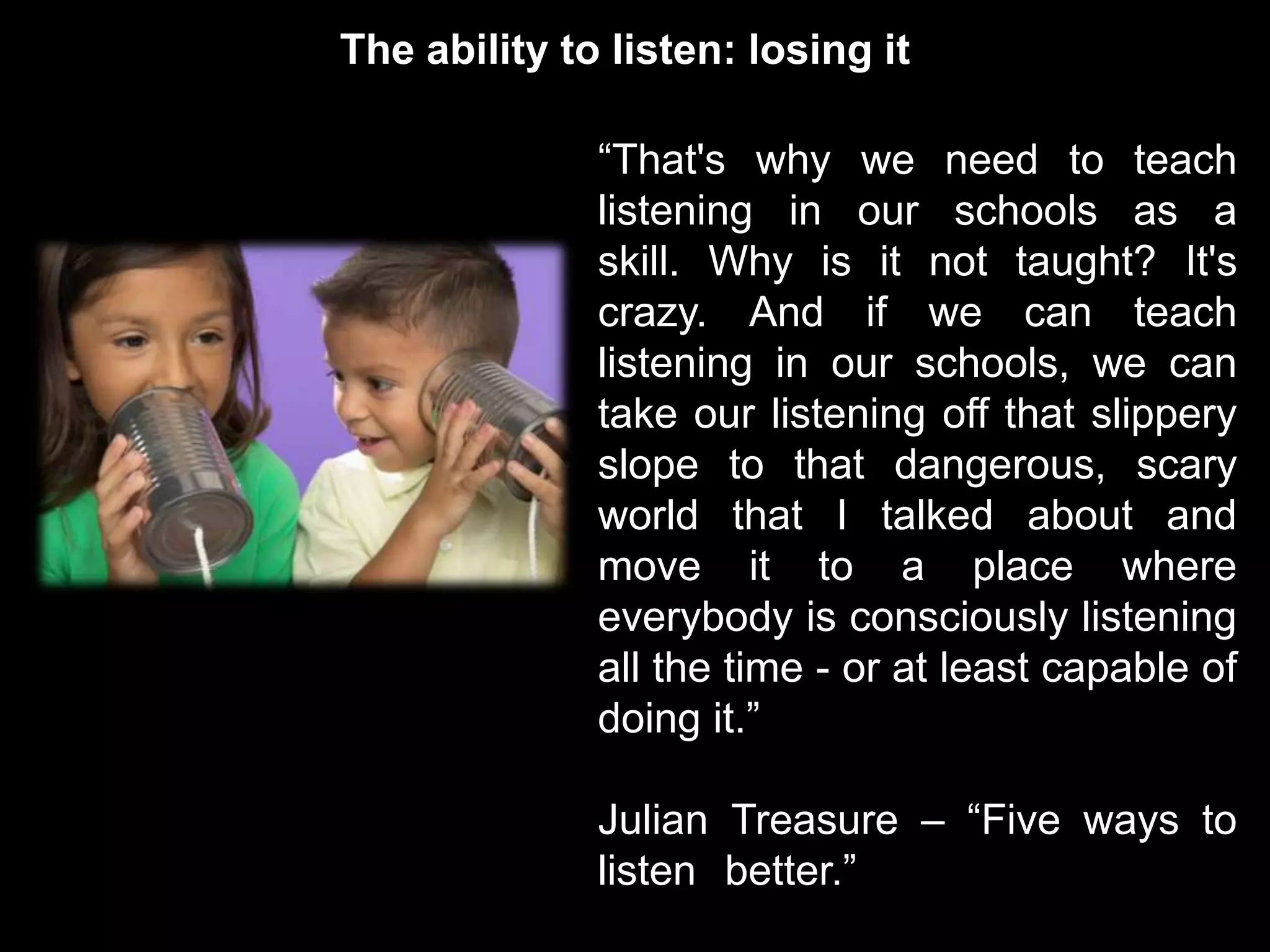 The ability to listen: losing it

              “That's why we need to teach
              listening in our schools as a
              skill. Why is it not taught? It's
              crazy. And if we can teach
              listening in our schools, we can
              take our listening off that slippery
              slope to that dangerous, scary
              world that I talked about and
              move it to a place where
              everybody is consciously listening
              all the time - or at least capable of
              doing it.”

              Julian Treasure – “Five ways to
              listen better.”
 