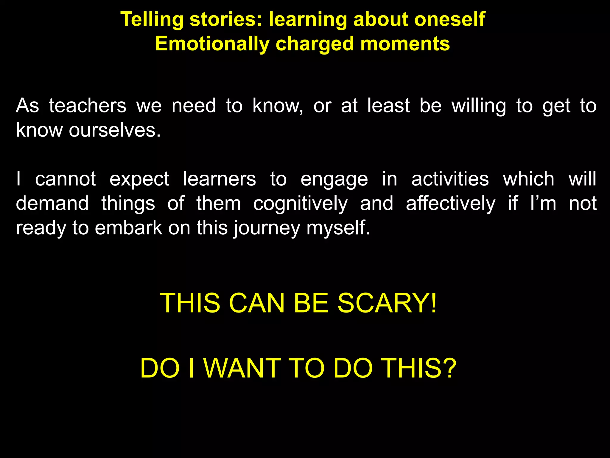 Telling stories: learning about oneself
              Emotionally charged moments


As teachers we need to know, or at least be willing to get to
know ourselves.

I cannot expect learners to engage in activities which will
demand things of them cognitively and affectively if I’m not
ready to embark on this journey myself.


               THIS CAN BE SCARY!

            DO I WANT TO DO THIS?
 