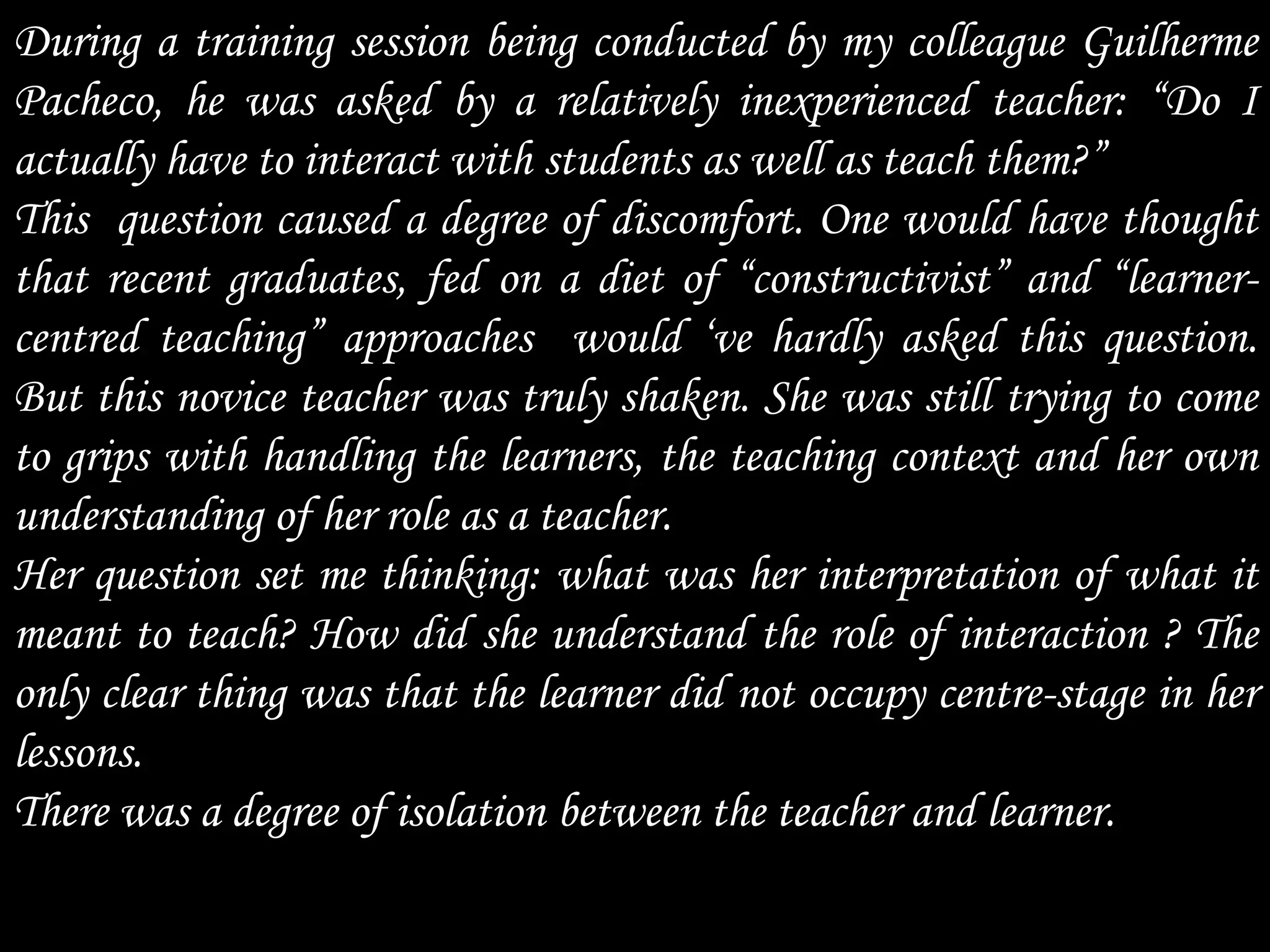 During a training session being conducted by my colleague Guilherme
Pacheco, he was asked by a relatively inexperienced teacher: “Do I
actually have to interact with students as well as teach them?”
This question caused a degree of discomfort. One would have thought
that recent graduates, fed on a diet of “constructivist” and “learner-
centred teaching” approaches would „ve hardly asked this question.
But this novice teacher was truly shaken. She was still trying to come
to grips with handling the learners, the teaching context and her own
understanding of her role as a teacher.
Her question set me thinking: what was her interpretation of what it
meant to teach? How did she understand the role of interaction ? The
only clear thing was that the learner did not occupy centre-stage in her
lessons.
There was a degree of isolation between the teacher and learner.
 