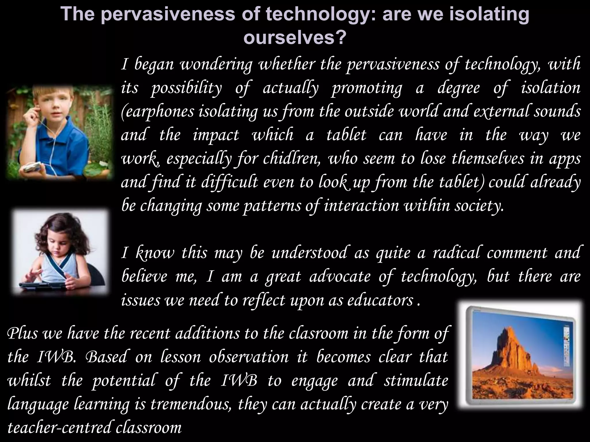 The pervasiveness of technology: are we isolating
                                ourselves?
             I began wondering whether the pervasiveness of technology, with
             its possibility of actually promoting a degree of isolation
             (earphones isolating us from the outside world and external sounds
             and the impact which a tablet can have in the way we
             work, especially for chidlren, who seem to lose themselves in apps
             and find it difficult even to look up from the tablet) could already
             be changing some patterns of interaction within society.

                I know this may be understood as quite a radical comment and
                believe me, I am a great advocate of technology, but there are
                issues we need to reflect upon as educators .
Plus we have the recent additions to the clasroom in the form of
the IWB. Based on lesson observation it becomes clear that
whilst the potential of the IWB to engage and stimulate
language learning is tremendous, they can actually create a very
teacher-centred classroom
 