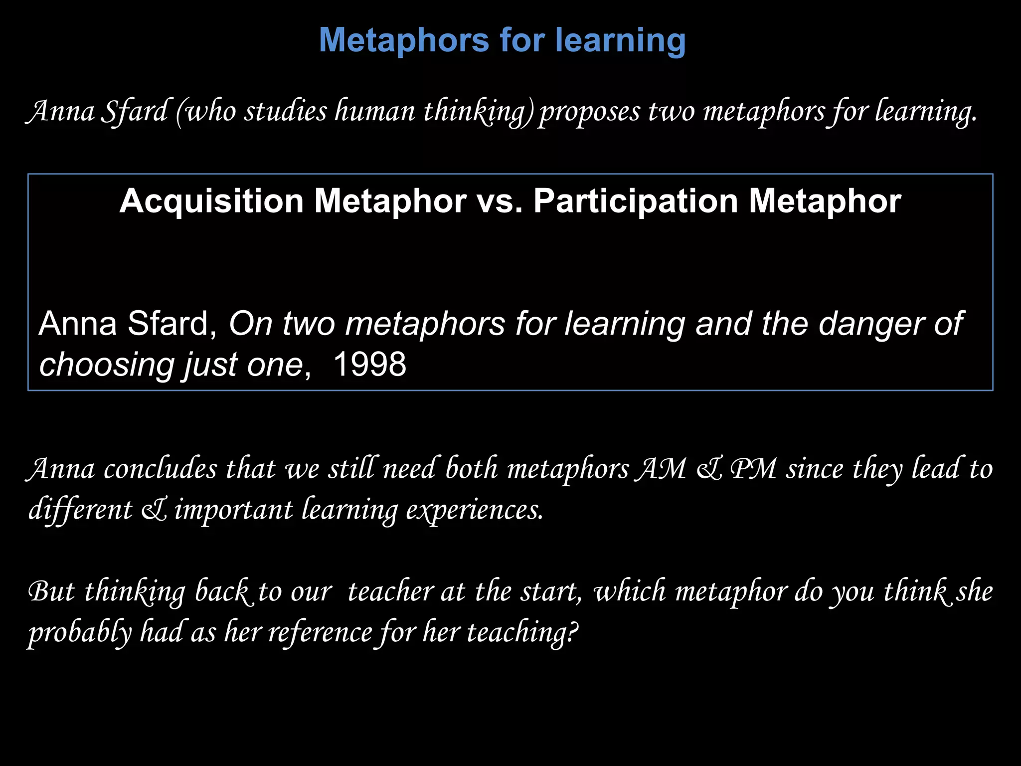 Metaphors for learning

Anna Sfard (who studies human thinking) proposes two metaphors for learning.

       Acquisition Metaphor vs. Participation Metaphor


Anna Sfard, On two metaphors for learning and the danger of
choosing just one, 1998


Anna concludes that we still need both metaphors AM & PM since they lead to
different & important learning experiences.

But thinking back to our teacher at the start, which metaphor do you think she
probably had as her reference for her teaching?
 