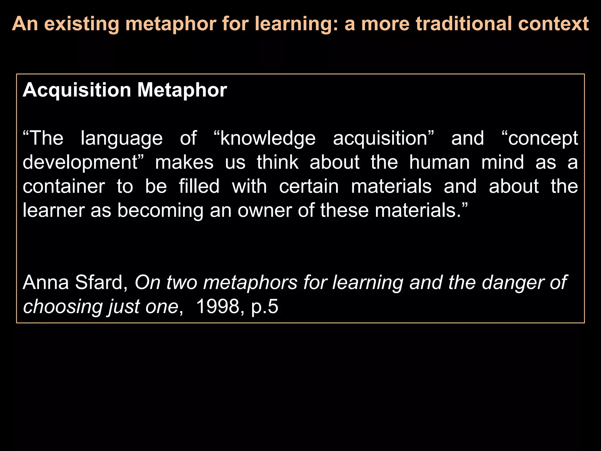 An existing metaphor for learning: a more traditional context


 Acquisition Metaphor

 “The language of “knowledge acquisition” and “concept
 development” makes us think about the human mind as a
 container to be filled with certain materials and about the
 learner as becoming an owner of these materials.”


 Anna Sfard, On two metaphors for learning and the danger of
 choosing just one, 1998, p.5
 